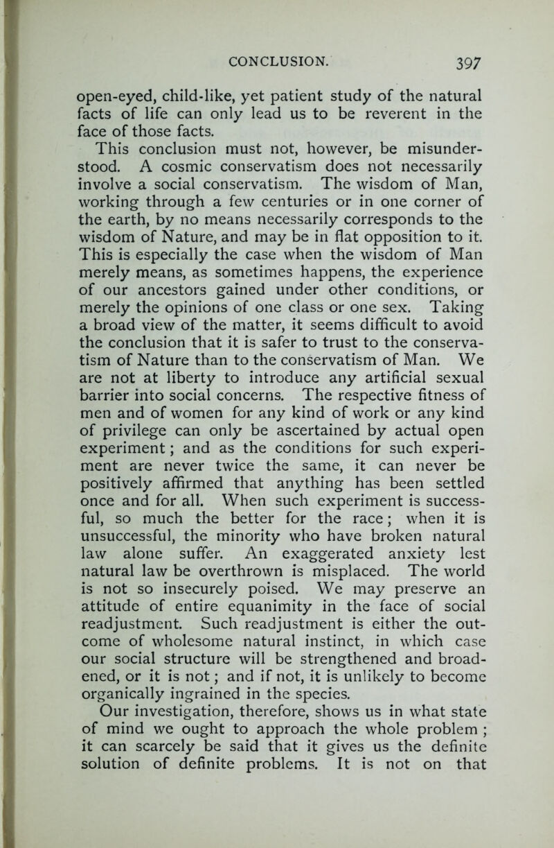 open-eyed, child-like, yet patient study of the natural facts of life can only lead us to be reverent in the face of those facts. This conclusion must not, however, be misunder- stood. A cosmic conservatism does not necessarily involve a social conservatism. The wisdom of Man, working through a few centuries or in one corner of the earth, by no means necessarily corresponds to the wisdom of Nature, and may be in flat opposition to it. This is especially the case when the wisdom of Man merely means, as sometimes happens, the experience of our ancestors gained under other conditions, or merely the opinions of one class or one sex. Taking a broad view of the matter, it seems difficult to avoid the conclusion that it is safer to trust to the conserva- tism of Nature than to the conservatism of Man. We are not at liberty to introduce any artificial sexual barrier into social concerns. The respective fitness of men and of women for any kind of work or any kind of privilege can only be ascertained by actual open experiment; and as the conditions for such experi- ment are never twice the same, it can never be positively affirmed that anything has been settled once and for all. When such experiment is success- ful, so much the better for the race; when it is unsuccessful, the minority who have broken natural law alone suffer. An exaggerated anxiety lest natural law be overthrown is misplaced. The world is not so insecurely poised. We may preserve an attitude of entire equanimity in the face of social readjustment. Such readjustment is either the out- come of wholesome natural instinct, in which case our social structure will be strengthened and broad- ened, or it is not; and if not, it is unlikely to become organically ingrained in the species. Our investigation, therefore, shows us in what state of mind we ought to approach the whole problem ; it can scarcely be said that it gives us the definite solution of definite problems. It is not on that