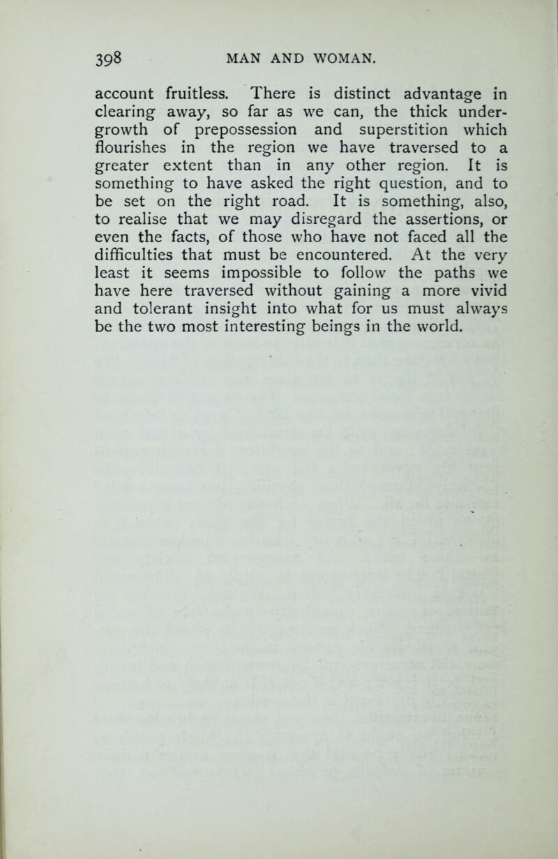 account fruitless. There is distinct advantage in clearing away, so far as we can, the thick under- growth of prepossession and superstition which flourishes in the region we have traversed to a greater extent than in any other region. It is something to have asked the right question, and to be set on the right road. It is something, also, to realise that we may disregard the assertions, or even the facts, of those who have not faced all the difficulties that must be encountered. At the very least it seems impossible to follow the paths we have here traversed without gaining a more vivid and tolerant insight into what for us must always be the two most interesting beings in the world.