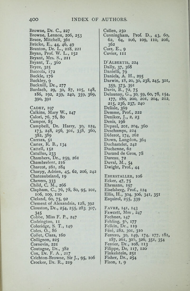 Browne, Dr. C., 227 Browne, Lennox, 206, 253 Bruce, Mitchell, 361 Briicke, E., 44, 46, 49 Brunton, Dr. L., 218, 221 Bryan, Prof. W. L., 152 Bryant, Mrs. S., 211 Bryant, T., 360 Bryce, 325 Buccola, 172 Buckle, 176 Buckley, 9 Bucknill, Dr,, 277 Burdach, 29, 30, 87, 105, 148, 186, 192, 239, 240, 359, 369, 390, 391 Cadet, 197 Calkins, Mary W., 147 Calori, 76, 78, 80 Camper, 85 Campbell, Dr. Harry, 30, 124, 173, 248, 256, 301, 338, 360, 382, 389 Carrara, 51 Carter, R. B., 134 Cattell, 152 Catullus, 233 Chambers, l5r., 259, 261 Chambrelent, 216 Charcot, 281, 284 Charpy, Adrien, 45, 62, 206, 242 Chateaubriand, 19 Chevers, 333 Child, C. M., 266 Clapham, C., 76, 78, 80, 95, lor, 106, 109, no Cleland, 60, 75, 92 Clement of Alexandria, 128, 392 Clouston, Dr., 254, 255, 283, 307, 345 Cobbe, Miss F. P., 247 Codrington, li Coleridge, S. T., 149 Coles, O., 86 Collet, Clara, 160 Collignon, 225 Cornevin, 221 Coutagne, Dr., 382 Cox, Dr. F. A., 217 Crichton-Browne, Sir J., 95, I06 Crocker, Dr. R., 219 Cullen, 250 Cunningham, Prof. D., 43, 60, 62, 64, 106, 109, no, 206, 362 Curr, E., 9 Cuvier, in D’Albertis, 224 Dally, 37, 368 Danielli, 79 Daniels, A. H., 295 Darwin, 18, 20, 30, 238, 245, 301, 359, 373, 391 Davis, B., 72, 75 Delaunay, G., 30, 59, 60, 78, 154, 177, 180, 200, 201, 204, 212, 215, 236, 237, 240 Delisle, 369 Demme, Prof., 222 Deniker, J., 2, 23 Denis, 196 Depaul, 201, 204, 360 Deschamps, 224 Diderot, 174, 262 Down, Langdon, 364 Duchastelet, 242 Duchenne, 62 Durand de Gros, 78 Dureau, 72 Duval, M., 54 Dwight, Prof., 44 Eberstaller, 106 Ecker, 47, 75 Ehrmann, 197 Eiselsberg, Prof., 124 Ellis, H., 304, 306, 341, 351 Esquirol, 255, 339 Favre, 141, 143 Fawcett, Mrs , 247 Fechner, 147 Fehling, 5^,, 177 Felkin, Dr., 119 Fere, 282, 301, 310 Ferrero, 30, I49, 174, 177, i8i, 187, 261, 305, 326, 351, 354 Ferrier, Dr., 108, 113 Filippe, De, 117, 120 Finkelstein, 251 Fisher, Dr., 254 Fison, I, 9