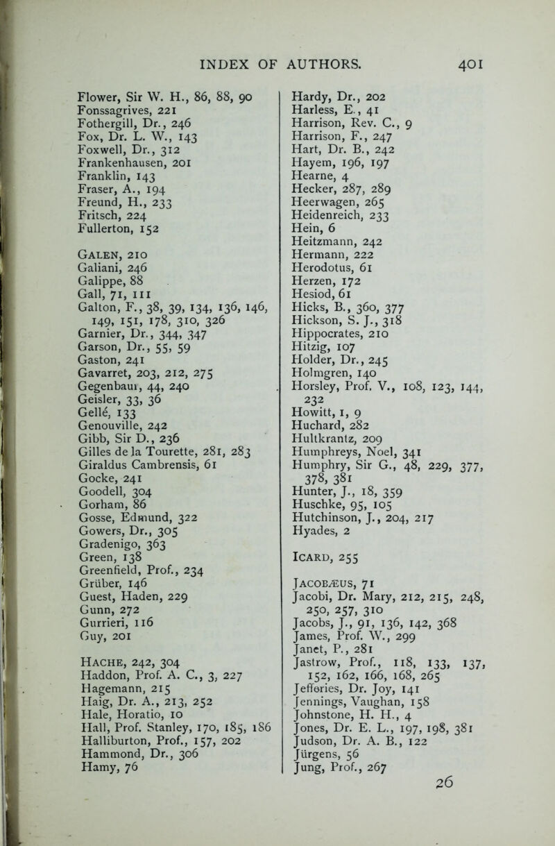 Flower, Sir W. H., 86, 88, 90 Fonssagrives, 221 Fothergill, Dr., 246 Fox, Dr. L. W., 143 Foxwell, Dr., 312 Frankenhausen, 201 Franklin, 143 Fraser, A., 194 Freund, H., 233 Fritsch, 224 Fullerton, 152 Galen, 210 Galiani, 246 Galippe, 88 Gall, 71, III Gallon, F., 38, 39, 134, 136, 146, 149, 151, 178, 310, 326 Gamier, Dr., 344, 347 Garson, Dr., 55, 59 Gaston, 241 Gavarret, 203, 212, 275 Gegenbaui, 44, 240 Geisler, 33, 36 GeWi, 133 Genouville, 242 Gibb, Sir D., 236 Gilles dela Tourette, 281, 283 Giraldus Cambrensis, 61 Gocke, 241 Goodell, 304 Gorham, 86 Gosse, Edmund, 322 Gowers, Dr., 305 Gradenigo, 363 Green, 138 Greenfield, Prof., 234 Gruber, 146 Guest, Haden, 229 Gunn, 272 Gurrieri, 116 Guy, 201 Hache, 242, 304 Haddon, Prof. A. C., 3, 227 Hagemann, 215 Haig, Dr. A., 213, 252 Hale, Horatio, 10 Hall, Prof. Stanley, 170, 185, 186 Halliburton, Prof., 157, 202 Hammond, Dr., 306 Hamy, 76 Hardy, Dr., 202 Harless, E., 41 Harrison, Rev. C., 9 Harrison, F., 247 Hart, Dr. B., 242 Hayem, 196, 197 Hearne, 4 Hecker, 287, 289 Heerwagen, 265 Heidenreich, 233 Hein, 6 Heitzmann, 242 Hermann, 222 Herodotus, 6i Herzen, 172 Hesiod, 61 Hicks, B., 360, 377 Hickson, S. J., 318 Hippocrates, 210 Hitzig, 107 Plolder, Dr., 245 Holmgren, 140 Horsley, Prof, V., 108, 123, 144, 232 Howitt, I, 9 Huchard, 282 Hultkrantz, 209 Humphreys, Noel, 341 Humphry, Sir G., 48, 229, 377, 378, 381 Hunter, J., 18, 359 Huschke, 95, 105 Hutchinson, J., 204, 217 Hyades, 2 ICARD, 255 Jacob^us, 71 Jacobi, Dr. Mary, 212, 215, 248, 250, 257, 310 Jacobs, J., 91, 136, 142, 368 James, Prof. W., 299 Janet, P., 281 Jastrow, Prof., 118, 133, 137, 152, 162, 166, 168, 265 Jefferies, Dr. Joy, 141 Jennings, Vaughan, 158 Johnstone, H. H., 4 Jones, Dr. E. L., 197, 198, 381 Judson, Dr. A. B., 122 Jurgens, 56 Jung, Prof., 267 26