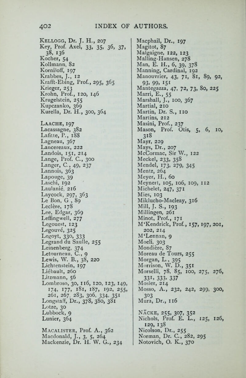 Kellogg, Dr. J. H., 207 Key, Prof. Axel, 33, 35, 36, 37, 38, 136 Kocher, 54 Kollmann, 82 Korniloff, 197 Krabbes, J., 12 Krafft-Ebing, Prof., 295, 365 Krieger, 253 Krohn, Prof., 120, 146 Krugelstein, 255 Kupczanko, 369 Kurella, Dr. H., 300, 364 Laache, 197 Lacassagne, 382 Lafiue, P., 1*88 Lagneau, 367 Lancereaux, 222 Landois, 151, 214 Lange, Prof. C., 300 Danger, C, 49, 237 Lannois, 363 I.apouge, 39 Laschi, 192 Laulanie, 216 Laycock, 297, 363 Le Bon, G , 89 Leclere, 178 Lee, Edgar, 369 Leffingwell, 277 Legouest, 123 Legouve, 325 Legoyt, 330, 333 Legrand du Saulle, 255 Leinenberg, 374 Letourneau, C., 9 Lewis, W. B., 38, 220 Lichtenstein, 197 Liebault, 260 Litzmann, 56 Lombroso, 30, I16, 120, 123, 149, 174, 177, 181, 187, 192, 255, 261, 267, 283, 306, 334, 351 LongstafT, Dr., 378, 380, 381 Lotze, 30 Lubbock, 9 Lunier, 364 Macalister, Prof. A., 362 Macdonald, J., 3, 5, 264 Mackenzie, Dr. H. W. G., 234 Macphail, Dr., 197 Magitot, 87 Malgaigne, 122, 123 Malling-Hansen, 278 Man, E. H., 6, 39, 378 Manning, Cardinal, 192 Manouvrier, 43, 71, 81, 89, 92, 93. 99, 151 Mantegazza, 47, 72, 73, 80, 225 Marri, E., 55 Marshall, J., 100, 367 Martial, 210 Martin, Dr. S., no Martins, 212 Masini, Prof., 237 Mason, Prof. Otis, 5, 6, 10, 318 Mayr, 229 Mays, Dr., 207 McCormac, Sir W., 122 Meckel, 233, 358 Mendel, 173, 279, 345 Mentz, 264 Meyer, H., 60 Meynert, 105, 106, 109, 112 Michelet, 247, 371 Mies, 103 Miklucho-Macleay, 316 Mill, J. S., 193 Millingen, 261 Minot, Prof., 171 M‘Kendrick, Prof., 157, 197, 201, 202, 214 M‘Lennan, 9 Moeli, 303 Mondiere, 87 Moreau de Tours, 255 Morgan, L., 395 Morrison, W. D., 351 Morselli, 78, 85, 100, 275, 276, 331, 333. 337 Mosler, 214 Mosso, A., 232, 242, 299, 300, 303 Mura, Dr., 116 Nacke, 25s, 307, 352 Nichols, Prof. E. L., 125, 126, 129, 138 Nicolson, Dr., 255 Norman, Dr. C., 282, 295 Notovich, O. K., 370