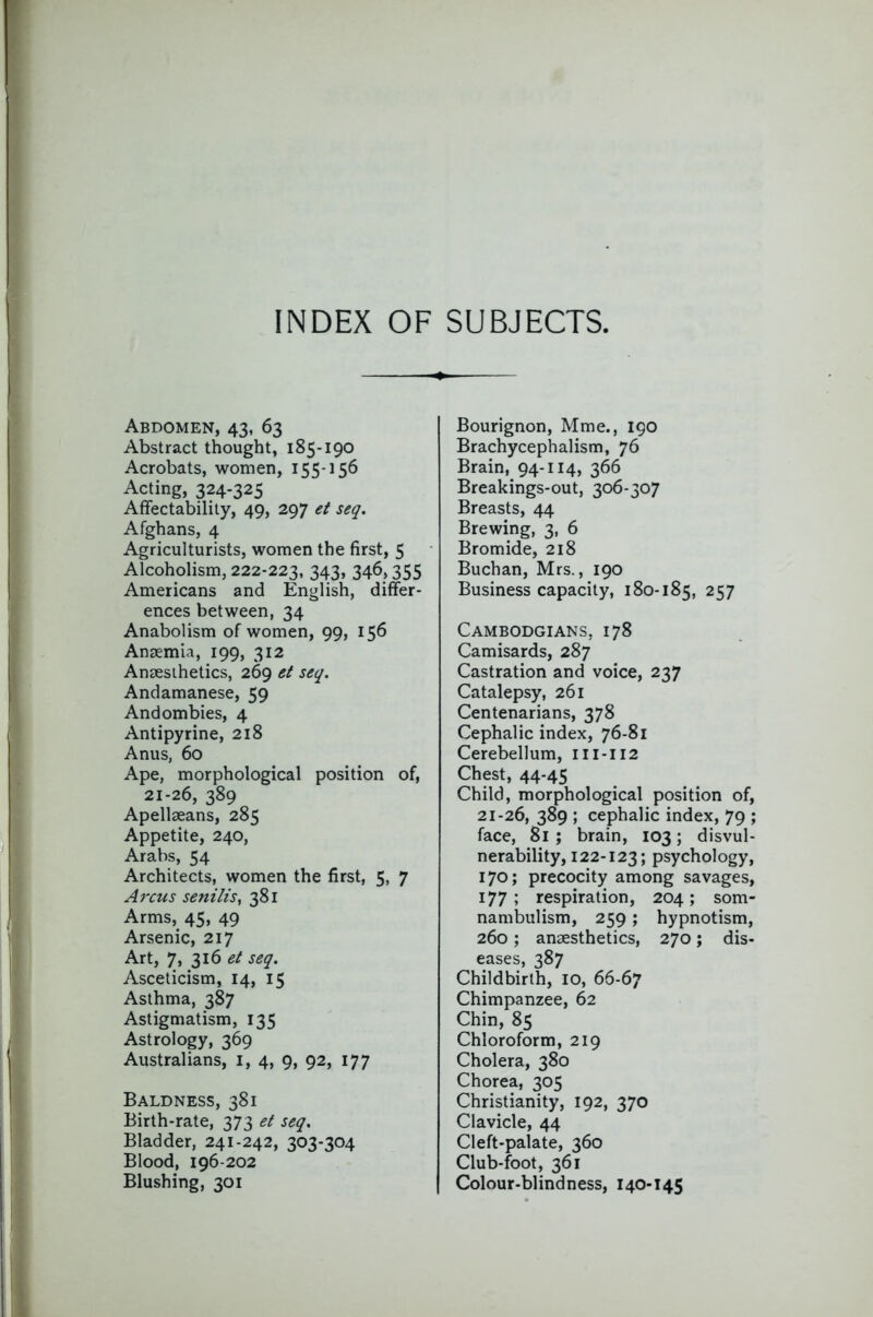 INDEX OF SUBJECTS, Abdomen, 43, 63 Abstract thought, 185-190 Acrobats, women, 155-156 Acting, 324-325 Affectability, 49, 297 et seq. Afghans, 4 Agriculturists, women the first, 5 Alcoholism, 222-223, 343» 34^> 355 Americans and English, differ- ences between, 34 Anabolism of women, 99, 156 Anaemia, 199, 312 Anaesthetics, 269 et seq. Andamanese, 59 Andombies, 4 Antipyrine, 218 Anus, 60 Ape, morphological position of, 21-26, 389 Apellaeans, 285 Appetite, 240, Arabs, 54 Architects, women the first, 5, 7 Arcus senilis, 381 Arms, 45, 49 Arsenic, 217 Art, 7, 316 seq. Asceticism, 14, 15 Asthma, 387 Astigmatism, 135 Astrology, 369 Australians, i, 4, 9, 92, 177 Baldness, 381 Birth-rate, 373 et seq. Bladder, 241-242, 303-304 Blood, 196-202 Blushing, 301 Bourignon, Mme., 190 Brachycephalism, 76 Brain, 94-114, 366 Breakings-out, 306-307 Breasts, 44 Brewing, 3, 6 Bromide, 218 Buchan, Mrs., 190 Business capacity, 180-185, 257 Cambodgians, 178 Camisards, 287 Castration and voice, 237 Catalepsy, 261 Centenarians, 378 Cephalic index, 76-81 Cerebellum, 111-112 Chest, 44-45 Child, morphological position of, 21-26, 389 ; cephalic index, 79 ; face, 81 ; brain, 103; disvul- nerability, 122-123; psychology, 170; precocity among savages, 177; respiration, 204; som- nambulism, 259 ; hypnotism, 260; anaesthetics, 270; dis- eases, 387 Childbirth, 10, 66-67 Chimpanzee, 62 Chin, 85 Chloroform, 219 Cholera, 380 Chorea, 305 Christianity, 192, 370 Clavicle, 44 Cleft-palate, 360 Club-foot, 361 Colour-blindness, 140-145