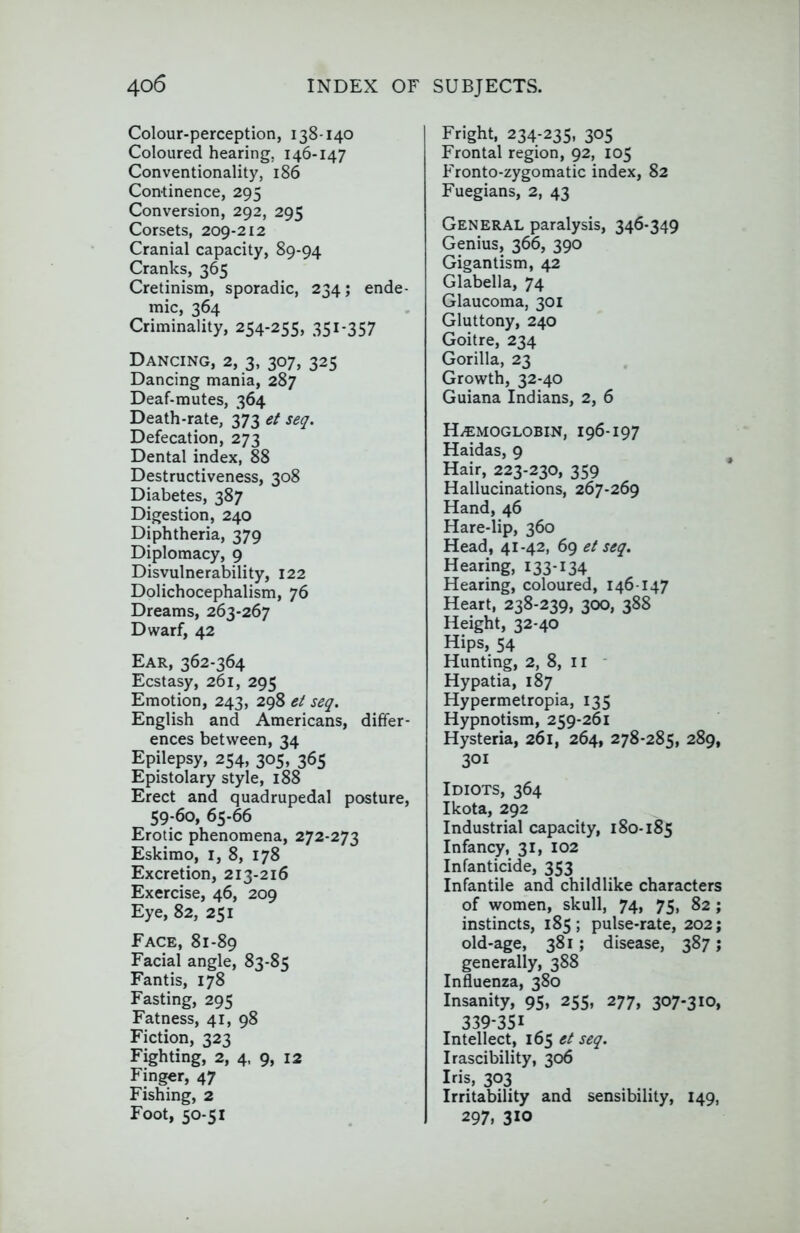 Colour-perception, 138-140 Coloured hearing, 146-147 Conventionality, 186 Continence, 295 Conversion, 292, 295 Corsets, 209-212 Cranial capacity, 89-94 Cranks, 365 Cretinism, sporadic, 234; ende- mic, 364 Criminality, 254-255, 351-357 Dancing, 2, 3, 307, 325 Dancing mania, 287 Deaf-mutes, 364 Death-rate, 373 et seq. Defecation, 273 Dental index, 88 Destructiveness, 308 Diabetes, 387 Digestion, 240 Diphtheria, 379 Diplomacy, 9 Disvulnerability, 122 Dolichocephalism, 76 Dreams, 263-267 Dwarf, 42 Ear, 362-364 Ecstasy, 261, 295 Emotion, 243, 298 et seq. English and Americans, differ- ences between, 34 Epilepsy, 254, 305, 365 Epistolary style, 188 Erect and quadrupedal posture, 59-60, 65-66 Erotic phenomena, 272-273 Eskimo, i, 8, 178 Excretion, 213-216 Exercise, 46, 209 Eye, 82, 251 Face, 81-89 Facial angle, 83-85 Fantis, 178 Fasting, 295 Fatness, 41, 98 Fiction, 323 Fighting, 2, 4, 9, 12 Fing«r, 47 Fishing, 2 Foot, 50-51 Fright, 234-235, 305 Frontal region, 92, 105 Fronto-zygomatic index, 82 Fuegians, 2, 43 General paralysis, 346-349 Genius, 366, 390 Gigantism, 42 Glabella, 74 Glaucoma, 301 Gluttony, 240 Goitre, 234 Gorilla, 23 Growth, 32-40 Guiana Indians, 2, 6 Haemoglobin, 196-197 Haidas, 9 Hair, 223-230, 359 Hallucinations, 267-269 Hand, 46 Hare-lip, 360 Head, 41-42, 69 et seq. Hearing, 133-134 Hearing, coloured, 146-147 Heart, 238-239, 300, 388 Height, 32-40 Hips, 54 Hunting, 2, 8, ii - Hypatia, 187 Hypermetropia, 135 Hypnotism, 259-261 Hysteria, 261, 264, 278-285, 289, 301 Idiots, 364 Ikota, 292 Industrial capacity, 180-185 Infancy, 31, 102 Infanticide, 353 Infantile and childlike characters of women, skull, 74, 75, 82; instincts, 185; pulse-rate, 202; old-age, 381; disease, 387; generally, 388 Influenza, 380 Insanity, 95, 255, 277, 307-310, 339-351 Intellect, 165 et seq. Irascibility, 306 Iris, 303 Irritability and sensibility, 149, 297, 310