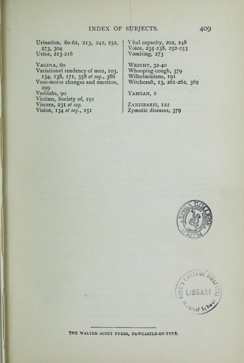 Urination, 60-62, 213, 242, 252, 273. 304 Urine, 213-216 Vagina, 60 Variational tendency of men, 103, 134, 138, 171, 358 et seq., 386 Vaso-motor changes and emotion, 299 Veddahs, 90 Victims, Society of, 191 Viscera, 231 et seq. Vision, et seq.y 251 Vital capacity, 202, 248 Voice, 235-238, 252-253 Vomiting, 273 Weight, 32-40 Whooping-cough, 379 Wilhelminians, 191 Witchcraft, 13, 261-262, 369 Yahgan, 2 Zanzibaris, 122 Zymotic diseases, 379 The WALTER SCOTT PRESS, NEWCaSILE-ON-TYNE.