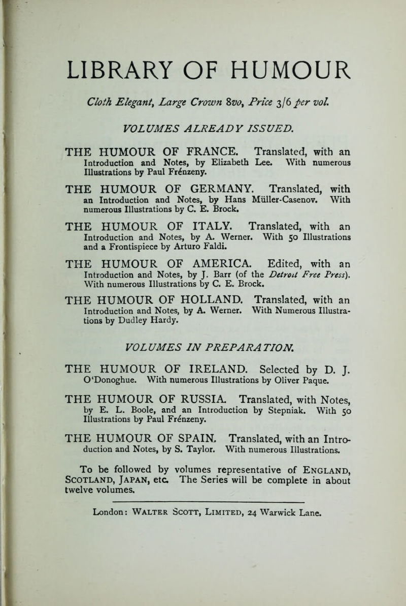 LIBRARY OF HUMOUR Cloth Elegantt Large Crown Zvo^ Price 3/6 per ml. VOLUMES ALREADY ISSUED. THE HUMOUR OF FRANCE. Translated, with an Introduction and Notes, by Elizabeth Lee. With numerous Illustrations by Paul Fr^nzeny. THE HUMOUR OF GERMANY. Translated, with an Introduction and Notes, by Hans Miiller-Casenov. With numerous Illustrations by C. E. Brock. THE HUMOUR OF ITALY. Translated, with an Introduction and Notes, by A. Werner. With 50 Illustrations and a Frontispiece by Arturo Faldi. THE HUMOUR OF AMERICA. Edited, with an Introduction and Notes, by J. Barr (of the Detroit Free Press). With numerous Illustrations by C. E. Brock. THE HUMOUR OF HOLLAND. Translated, with an Introduction and Notes, by A Werner. With Numerous Illustra- tions by Dudley Hardy. VOLUMES IN PREPARATION. THE HUMOUR OF IRELAND. Selected by D. J. O'Donoghue. With numerous Illustrations by Oliver Paque. THE HUMOUR OF RUSSIA Translated, with Notes, by E. L. Boole, and an Introduction by Stepniak. With 50 Illustrations by Paul Frenzeny. THE HUMOUR OF SPAIN. Translated, with an Intro- duction and Notes, by S. Taylor. With numerous Illustrations. To be followed by volumes representative of England, Scotland, Japan, etc. The Series will be complete in about twelve volumes.