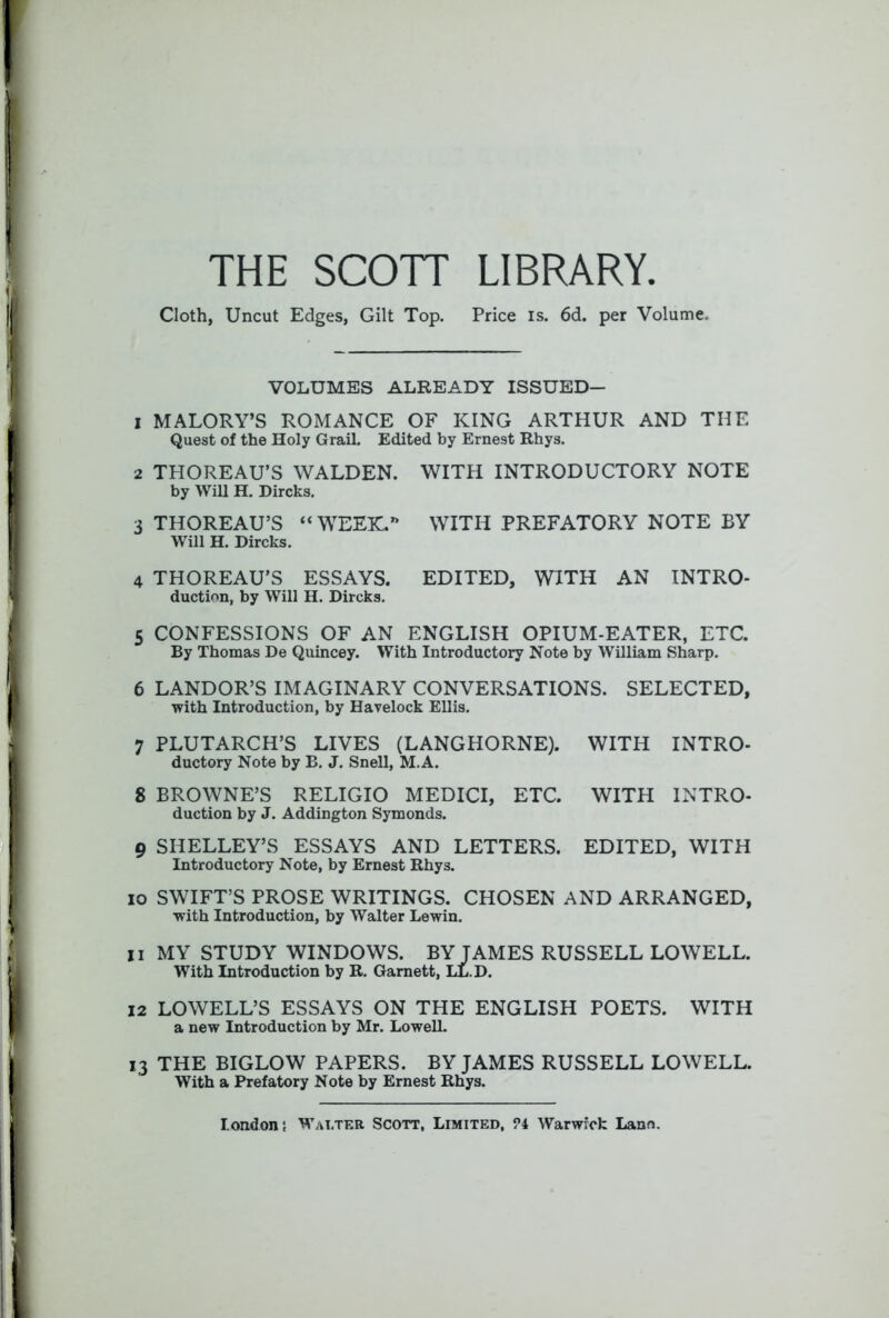 THE SCOTT LIBRARY. Cloth, Uncut Edges, Gilt Top. Price is. 6d. per Volume. VOLUMES ALREADY ISSUED- 1 MALORY’S ROMANCE OF KING ARTHUR AND THE Quest of the Holy Grail. Edited by Ernest Rhys. 2 THOREAU’S WALDEN. WITH INTRODUCTORY NOTE by Will H. Dircks. 3 THOREAU’S “WEEK.” WITH PREFATORY NOTE BY Will H. Dircks. 4 THOREAU’S ESSAYS. EDITED, WITH AN INTRO- duction, by Will H. Dircks. 5 CONFESSIONS OF AN ENGLISH OPIUM-EATER, ETC. By Thomas De Quincey. With Introductory Note by William Sharp. 6 LANDOR’S IMAGINARY CONVERSATIONS. SELECTED, ■with Introduction, by Havelock Ellis. 7 PLUTARCH’S LIVES (LANGHORNE). WITH INTRO- ductory Note by B. J. Snell, M.A. 8 BROWNE’S RELIGIO MEDICI, ETC. WITH INTRO- duction by J. Addington Symonds. 9 SHELLEY’S ESSAYS AND LETTERS. EDITED, WITH Introductory Note, by Ernest Rhys. 10 SWIFT’S PROSE WRITINGS. CHOSEN AND ARRANGED, with Introduction, by Walter Lewin. 11 MY STUDY WINDOWS. BY JAMES RUSSELL LOWELL. With Introduction by R. Garnett, LL.D. 12 LOWELL’S ESSAYS ON THE ENGLISH POETS. WITH a new Introduction by Mr. Lowell. 13 THE BIGLOW PAPERS. BY JAMES RUSSELL LOWELL. With a Prefatory Note by Ernest Rhys.