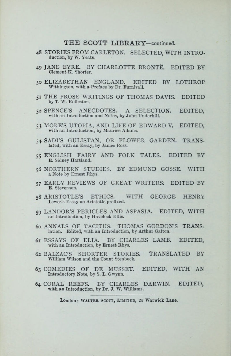 48 STORIES FROM CARLETON. SELECTED, WITH INTRO- duction, by W. Yeats, 49 JANE EYRE. BY CHARLOTTE BRONTE. EDITED BY Clement K. Shorter. 50 ELIZABETHAN ENGLAND. EDITED BY LOTHROP Withington, -with a Preface by Dr. FurnivalL 51 THE PROSE WRITINGS OF THOMAS DAVIS. EDITED by T. W, Rolleston. 52 SPENCE’S ANECDOTES. A SELECTION. EDITED, with an Introduction and Notes, by John Underhill. 53 MORE’S UTOPIA, AND LIFE OF EDWARD V. EDITED, with an Introduction, by Maurice Adams. 54 SADI’S GULISTAN, OR FLOWER GARDEN. TRANS- lated, with an Essay, by James Ross. 55 ENGLISH FAIRY AND FOLK TALES. EDITED BY E. Sidney Hartland. 56 NORTHERN STUDIES. BY EDMUND GOSSE. WITH a Note by Ernest Rhys. 57 EARLY REVIEWS OF GREAT WRITERS. EDITED BY E. Stevenson. 58 ARISTOTLE’S ETHICS. WITH GEORGE HENRY Lewes’s Essay on Aristotle prefixed. 59 LANDOR’S PERICLES AND ASPASIA. EDITED, WITH an Introduction, by Havelock Ellis. 60 ANNALS OF TACITUS. THOMAS GORDON’S TRANS- lation. Edited, with an Introduction, by Arthur Galton. 61 ESSAYS OF ELIA. BY CHARLES LAMB. EDITED, with an Introduction, by Ernest Rhys. 62 BALZAC’S SHORTER STORIES. TRANSLATED BY William Wilson and the Count Stenbock. 63 COMEDIES OF DE MUSSET. EDITED, WITH AN Introductory Note, by S. L. Gwynn. 64 CORAL REEFS. BY CHARLES DARWIN. EDITED, with an Introduction, by Dr. J. W. Williams.