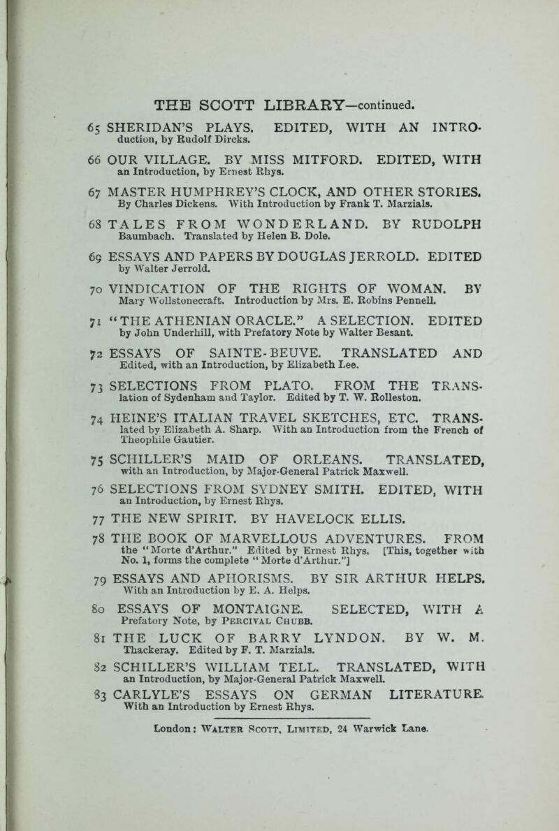 65 SHERIDAN’S PLAYS. EDITED, WITH AN INTRO- duction, by Rudolf Dircks. 66 OUR VILLAGE. BY MISS MITFORD. EDITED, WITH an Introduction, by Ernest Rhys. 67 MASTER HUMPHREY’S CLOCK, AND OTHER STORIES. By Charles Dickens. With Introduction by Frank T. Marzials. 68 TALES FROM WONDERLAND. BY RUDOLPH Baumbach. Translated by Helen B. Dole. 69 ESSAYS AND PAPERS BY DOUGLAS JERROLD. EDITED by Walter Jerrold. 70 VINDICATION OF THE RIGHTS OF WOMAN. BY Mary Wollstonecraft. Introduction by Mrs. E. Robins Pennell. 71 “THE ATHENIAN ORACLE.” A SELECTION. EDITED by John Underhill, with Prefatory Note by Walter Besant. 72 ESSAYS OF SAINTE-BEUVE. TRANSLATED AND Edited, with an Introduction, by Elizabeth Lee. 73 SELECTIONS FROM PLATO. FROM THE TRANS- lation of Sydenham and Taylor. Edited by T. W. Rolleston. 74 HEINE’S ITALIAN TRAVEL SKETCHES, ETC. TRANS- lated by Elizabeth A. Sharp. With an Introduction from the French of Theophile Gautier. 75 SCHILLER’S MAID OF ORLEANS. TRANSLATED, with an Introduction, by Slajor-General Patrick Maxwell. 76 SELECTIONS FROM SYDNEY SMITH. EDITED, WITH an Introduction, by Ernest Rhys. 77 the new spirit. BY HAVELOCK ELLIS. 78 THE BOOK OF MARVELLOUS ADVENTURES. FROM the “Morte d’Arthur.” Edited by Ernest Rhys. [This, together with No. 1, forms the complete “ Morte d’Arthur.”] 79 ESSAYS AND APHORISMS. BY SIR ARTHUR HELPS. With an Introduction by E. A. Helps. 80 ESSAYS OF MONTAIGNE. SELECTED, WITH A Prefatory Note, by Percival Chubb. 81 THE LUCK OF BARRY LYNDON. BY W. M. Thackeray. Edited by F. T. Marzials. 82 SCHILLER’S WILLIAM TELL. TRANSLATED, WITH an Introduction, by Major-General Patrick Maxwell. S3 CARLYLE’S ESSAYS ON GERMAN LITERATURE. With an Introduction by Ernest Rhys.