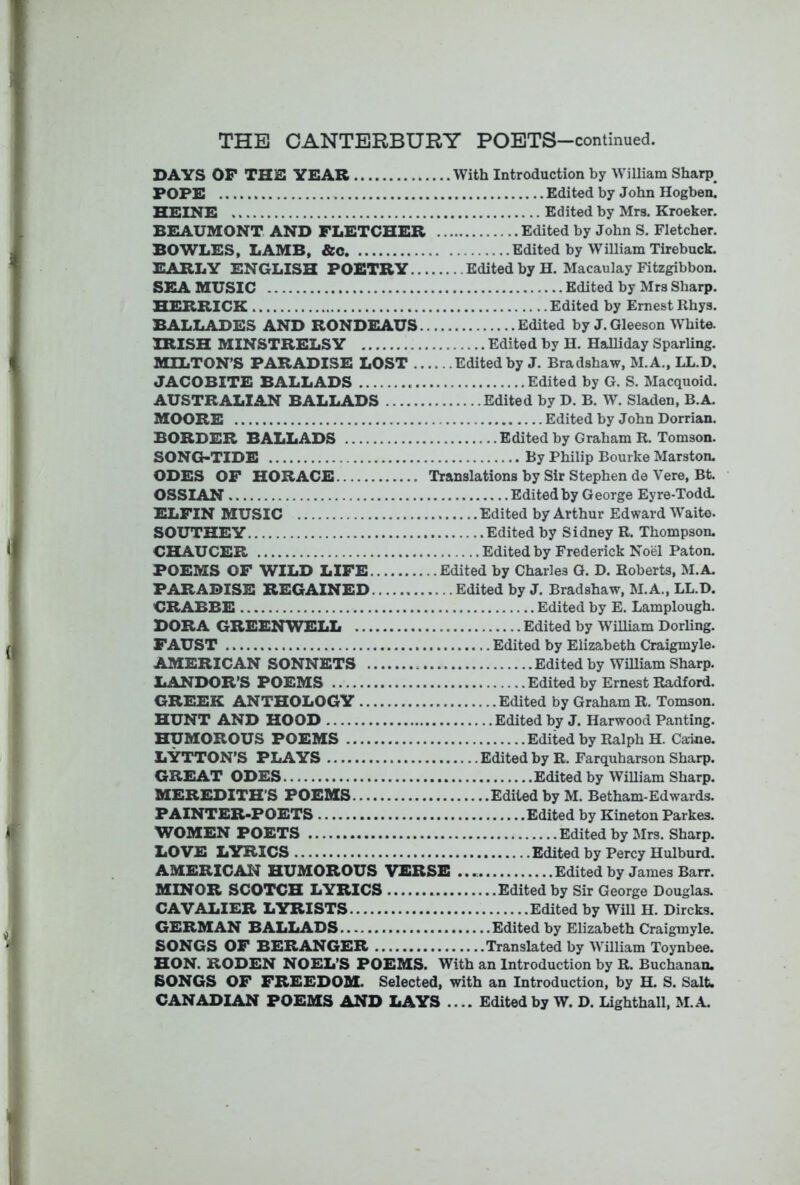 DAYS OP THE YEAR With Introduction by William Sharp^ POPE Edited by John Hogben. HEINE Edited by Mrs. Kroeker. BEAUMONT AND FLETCHER Edited by John S. Fletcher. BOWLES, LAMB, &c Edited by William Tirebuck. EARLY ENGLISH POETRY Edited by H. Macaulay Fitzgibbon. SEA MUSIC Edited by Mrs Sharp. HERRICK Edited by Ernest Rhys. BALLADES AND RONDEAUS Edited by J. Gleeson W^hite. IRISH MINSTRELSY Edited by H. Halliday Sparling. MILTON’S PARADISE LOST Edited by J. Bradshaw, M.A., LL.D. JACOBITE BALLADS Edited by G. S. Macquoid. AUSTRALIAN BALLADS Edited by D. B. W. Sladen, B.A. MOORE Edited by John Dorrian. BORDER BALLADS Edited by Graham R. Tomson. SONG>TIDE By Philip Bourke Marston. ODES OF HORACE Translations by Sir Stephen de Vere, Bt. OSSIAN Edited by George Eyre-Todd. ELFIN MUSIC Edited by Arthur Edward Waito. SOUTHEY Edited by Sidney R. Thompson. CHAUCER Edited by Frederick Noel Paton. POEMS OF WILD LIFE Edited by Charles G. D. Roberts, M.A. PARADISE REGAINED Edited by J. Bradshaw, M.A., LL.D. CRABBE Edited by E. Lamplough. DORA GREENWELL Edited by William Dorling. FAUST Edited by Elizabeth Craigmyle. AMERICAN SONNETS Edited by William Sharp. LANDOR’S POEMS Edited by Ernest Radford. GREEK ANTHOLOGY Edited by Graham R. Tomson. HUNT AND HOOD Edited by J. Harwood Panting. HUMOROUS POEMS Edited by Ralph H. Caine. LYTTON’S PLAYS Edited by R. Farquharson Sharp. GREAT ODES Edited by William Sharp. MEREDITH’S POEMS Edited by M. Betham-Edwards. PAINTER-POETS Edited by Kineton Parkes. WOMEN POETS Edited by Mrs. Sharp. LOVE LYRICS Edited by Percy Hulburd. AMERICAN HUMOROUS VERSE Edited by James Barr. MINOR SCOTCH LYRICS Edited by Sir George Douglas. CAVALIER LYRISTS Edited by Will H. Dircks. GERMAN BALLADS Edited by Elizabeth Craigmyle. SONGS OF BERANGER Translated by William Toynbee. HON. RODEN NOEL’S POEMS. With an Introduction by R. Buchanan. SONGS OF FREEDOM. Selected, with an Introduction, by H. S. Salt. CANADIAN POEMS AND LAYS .... Edited by W. D. Lighthall. M.A.