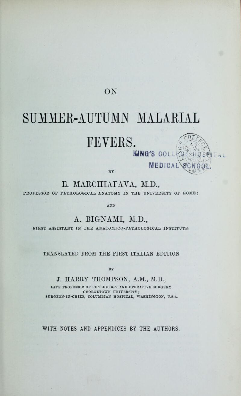 SUMMER-AUTUMN FEVERS BY MALARIAL E. MAROHIAEAVA, M.D., PROFESSOR OF PATHOLOGICAL ANATOMY IN THE UNIVERSITY OF ROME ; AND A. BIGNAMI, M.D., FIRST ASSISTANT IN THE ANATOMICO-PATHOLOGICAL INSTITUTE. TRANSLATED FROM THE FIRST ITALIAN EDITION BY J. HARRY THOMPSON, A.M., M.D., LATE PROFESSOR OF PHYSIOLOGY AND OPERATIVE SURGERY, GEORGETOWN UNIVERSITY; SURGEON-IN-CHIEF, COLUMBIAN HOSPITAL, WASHINGTON, U.S.A. WITH NOTES AND APPENDICES BY THE AUTHORS.
