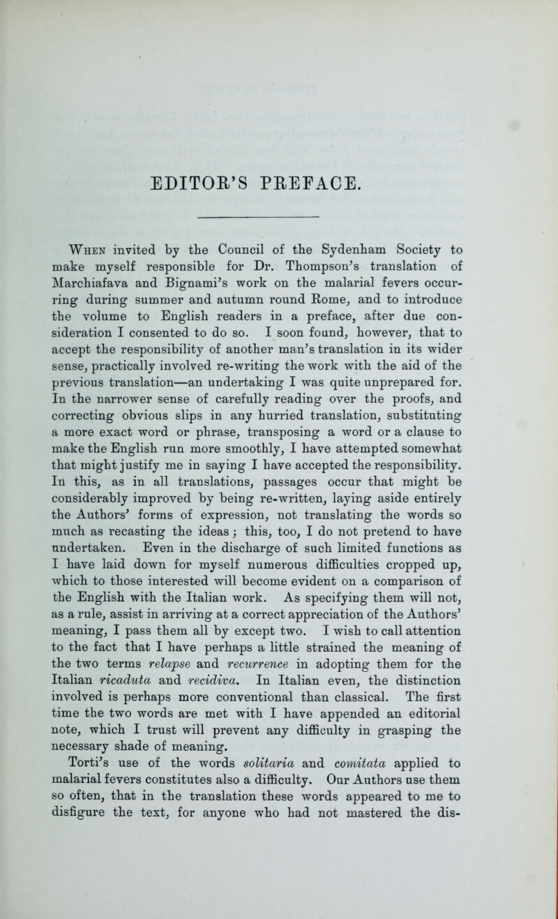 EDITOR’S PREFACE. When invited by the Council of the Sydenham Society to make myself responsible for Dr. Thompson’s translation of Marchiafava and Bignami’s work on the malarial fevers occur- ring during summer and autumn round Rome, and to introduce the volume to English readers in a preface, after due con- sideration I consented to do so. I soon found, however, that to accept the responsibility of another man’s translation in its wider sense, practically involved re-writing the work with the aid of the previous translation—an undertaking I was quite unprepared for. In the narrower sense of carefully reading over the proofs, and correcting obvious slips in any hurried translation, substituting a more exact word or phrase, transposing a word or a clause to make the English run more smoothly, I have attempted somewhat that might justify me in saying I have accepted the responsibility. In this, as in all translations, passages occur that might be considerably improved by being re-written, laying aside entirely the Authors’ forms of expression, not translating the words so much as recasting the ideas; this, too, I do not pretend to have undertaken. Even in the discharge of such limited functions as I have laid down for myself numerous difficulties cropped up, which to those interested will become evident on a comparison of the English with the Italian work. As specifying them will not, as a rule, assist in arriving at a correct appreciation of the Authors’ meaning, I pass them all by except two. I wish to call attention to the fact that I have perhaps a little strained the meaning of the two terms relapse and recurrence in adopting them for the Italian ricaduta and recidiva. In Italian even, the distinction involved is perhaps more conventional than classical. The first time the two words are met with I have appended an editorial note, which I trust will prevent any difficulty in grasping the necessary shade of meaning. Torti’s use of the words solitaria and comitata applied to malarial fevers constitutes also a difficulty. Our Authors use them so often, that in the translation these words appeared to me to disfigure the text, for anyone who had not mastered the dis-