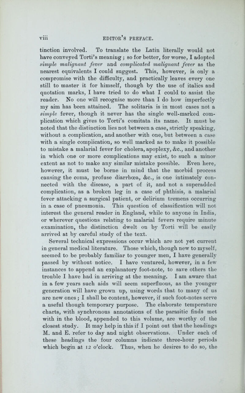 tinction involved. To translate tlie Latin literally would not have conveyed Torti’s meaning ; so for better, for worse, I adopted simple malignant fever and complicated malignant fever as the nearest equivalents I could suggest. This, however, is only a compromise with the difficulty, and practically leaves every one still to master it for himself, though by the use of italics and quotation marks, I have tried to do what I could to assist the reader. No one will recognise more than I do how imperfectly my aim has been attained. The solitaria is in most cases not a simple fever, though it never has the single well-marked com- plication which gives to TortTs comitata its name. It must be noted that the distinction lies not between a case, strictly speaking, without a complication, and another with one, but between a case with a single complication, so well marked as to make it possible to mistake a malarial fever for cholera, apoplexy, &c., and another in which one or more complications may exist, to such a minor extent as not to make any similar mistake possible. Even here, however, it must be borne in mind that the morbid process causing the coma, profuse diarrhoea, &c., is one intimately con- nected with the disease, a part of it, and not a superadded complication, as a broken leg in a case of phthisis, a malarial fever attacking a surgical patient, or delirium tremens occurring in a case of pneumonia. This question of classification will not interest the general reader in England, while to anyone in India, or wherever questions relating to malarial fevers require minute examination, the distinction dwelt on by Torti will be easily arrived at by careful study of the text. Several technical expressions occur which are not yet current in general medical literature. Those which, though new to myself, seemed to be probably familiar to younger men, I have generally passed by without notice. I have ventured, however, in a few instances to append an explanatory foot-note, to save others the trouble I have had in arriving at the meaning. I am aware that in a few years such aids will seem superfluous, as the younger generation will have grown up, using words that to many of us are new ones ; I shall be content, however, if such foot-notes serve a useful though temporary purpose. The elaborate temperature charts, with synchronous annotations of the parasitic finds met with in the blood, appended to this volume, are worthy of the closest study. It may help in this if I point out that the headings M. and E. refer to day and night observations. Under each of these headings the four columns indicate three-hour periods which begin at 12 o^clock. Thus, when he desires to do so, the