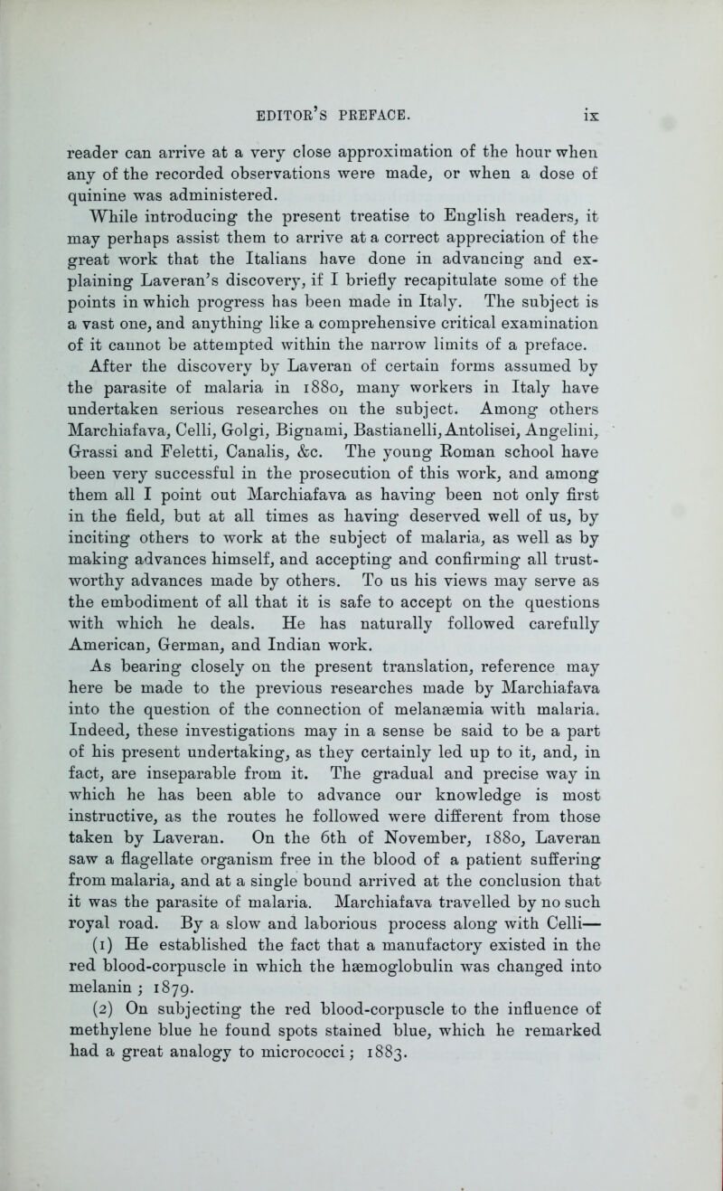reader can arrive at a very close approximation of the hour when any of the recorded observations were made, or when a dose of quinine was administered. While introducing the present treatise to English readers, it may perhaps assist them to arrive at a correct appreciation of the great work that the Italians have done in advancing and ex- plaining Laveran’s discovery, if I briefly recapitulate some of the points in which progress has been made in Italy. The subject is a vast one, and anything like a comprehensive critical examination of it cannot be attempted within the narrow limits of a preface. After the discovery by Laveran of certain forms assumed by the parasite of malaria in 1880, many workers in Italy have undertaken serious researches on the subject. Among others Marchiafava, Celli, Golgi, Bignami, Bastianelli, Antolisei, Angelini, Grassi and Feletti, Canalis, &c. The young Roman school have been very successful in the prosecution of this work, and among them all I point out Marchiafava as having been not only first in the field, but at all times as having deserved well of us, by inciting others to work at the subject of malaria, as well as by making advances himself, and accepting and confirming all trust- worthy advances made by others. To us his views may serve as the embodiment of all that it is safe to accept on the questions with which he deals. He has naturally followed carefully American, German, and Indian work. As bearing closely on the present translation, reference may here be made to the previous researches made by Marchiafava into the question of the connection of melangemia with malaria. Indeed, these investigations may in a sense be said to be a part of his present undertaking, as they certainly led up to it, and, in fact, are inseparable from it. The gradual and precise way in which he has been able to advance our knowledge is most instructive, as the routes he followed were different from those taken by Laveran. On the 6th of November, 1880, Laveran saw a flagellate organism free in the blood of a patient suffering from malaria, and at a single bound arrived at the conclusion that it was the parasite of malaria. Marchiafava travelled by no such royal road. By a slow and laborious process along with Celli— (1) He established the fact that a manufactory existed in the red blood-corpuscle in which the hsemoglobulin was changed into melanin ; 1879. (2) On subjecting the red blood-corpuscle to the influence of methylene blue he found spots stained blue, which he remarked had a great analogy to micrococci; 1883.