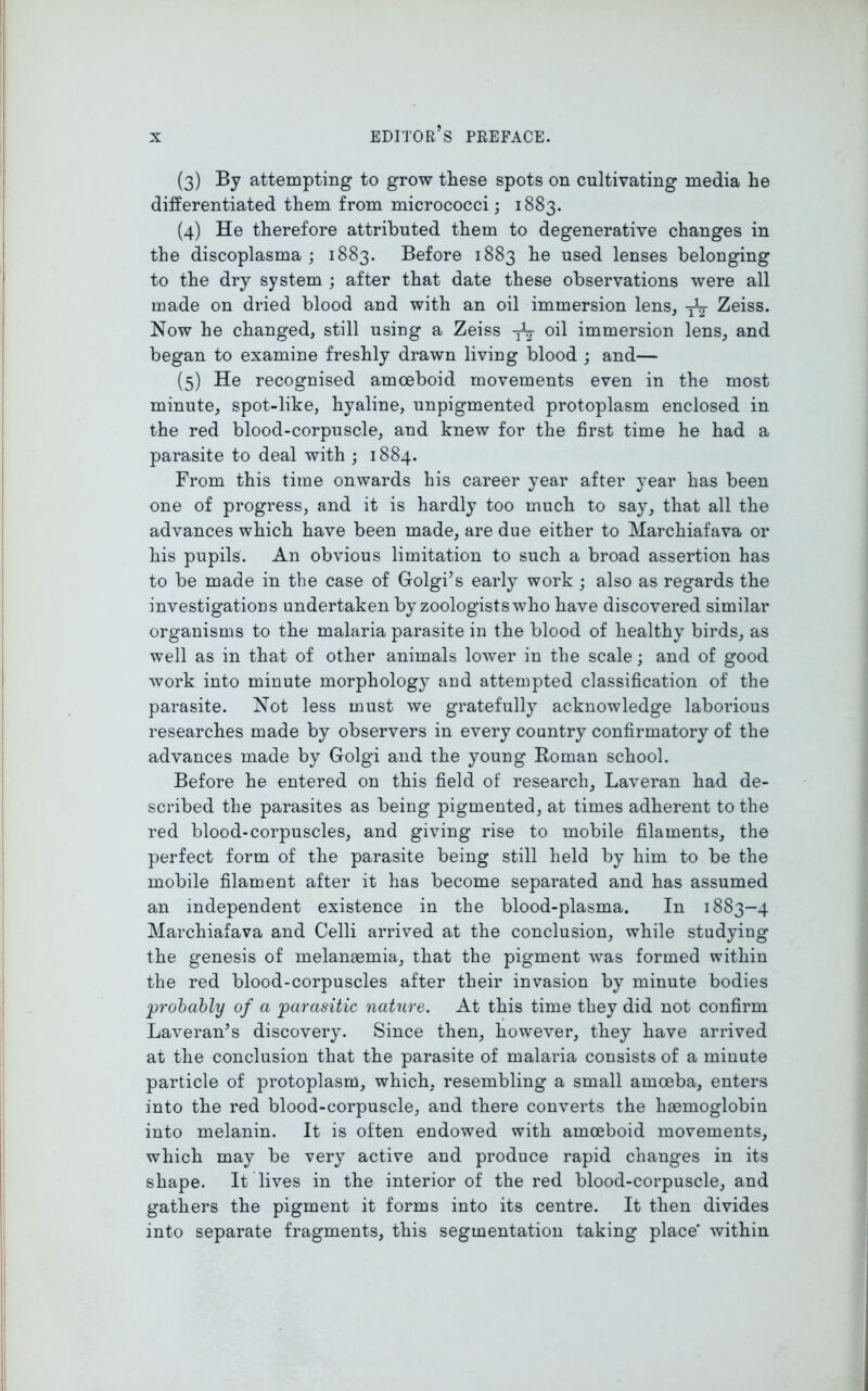 (3) By attempting to grow these spots on cultivating media he differentiated them from micrococci; 1883. (4) He therefore attributed them to degenerative changes in the discoplasma ; 1883. Before 1883 he used lenses belonging to the dry system ; after that date these observations were all made on dried blood and with an oil immersion lens, -jV Zeiss. Now he changed, still using a Zeiss oil immersion lens, and began to examine freshly drawn living blood ; and— (5) He recognised amoeboid movements even in the most minute, spot-like, hyaline, unpigmented protoplasm enclosed in the red blood-corpuscle, and knew for the first time he had a parasite to deal with ; 1884. From this time onwards his career year after year has been one of progress, and it is hardly too much to say, that all the advances which have been made, are due either to Marchiafava or his pupils. An obvious limitation to such a broad assertion has to be made in the case of Golgi’s early work ; also as regards the investigations undertaken by zoologists who have discovered similar organisms to the malaria parasite in the blood of healthy birds, as well as in that of other animals lower in the scale; and of good work into minute morphology and attempted classification of the parasite. Not less must we gratefully acknowledge laboiuous researches made by observers in every country confirmatory of the advances made by Golgi and the young Roman school. Before he entered on this field of research, Laveran had de- scribed the parasites as being pigmented, at times adherent to the red blood-corpuscles, and giving rise to mobile filaments, the perfect form of the parasite being still held by him to be the mobile filament after it has become separated and has assumed an independent existence in the blood-plasma. In 1883-4 Marchiafava and Celli arrived at the conclusion, while studying the genesis of inelanaemia, that the pigment was formed within the red blood-corpuscles after their invasion by minute bodies probably of a parasitic nature. At this time they did not confirm Laveran’s discovery. Since then, however, they have arrived at the conclusion that the parasite of malaria consists of a minute particle of protoplasm, which, resembling a small amoeba, enters into the red blood-corpuscle, and there converts the haemoglobin into melanin. It is often endowed with amoeboid movements, which may be very active and produce rapid changes in its shape. It lives in the interior of the red blood-corpuscle, and gathers the pigment it forms into its centre. It then divides into separate fragments, this segmentation taking place within