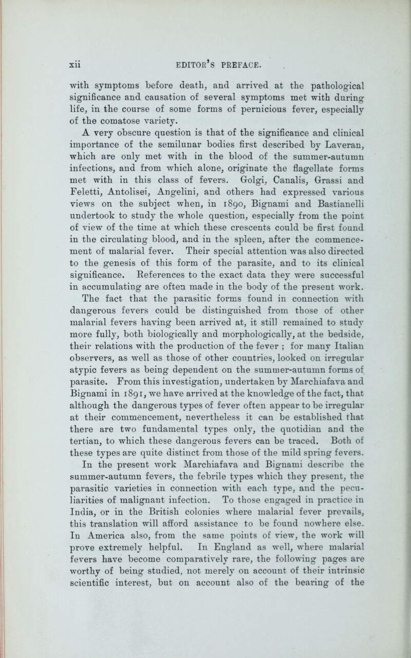 with symptoms before death, and arrived at the pathological significance and causation of several symptoms met with during life, in the course of some forms of pernicious fever, especially of the comatose variety. A very obscure question is that of the significance and clinical importance of the semilunar bodies first described by Laveran, which are only met with in the blood of the summer-autumn infections, and from which alone, originate the flagellate forms met with in this class of fevers. Golgi, Canalis, Grassi and Feletti, Antolisei, Angelini, and others had expressed various views on the subject when, in 1890, Bignami and Bastianelli undertook to study the whole question, especially from the point of view of the time at which these crescents could be first found in the circulating blood, and in the spleen, after the commence- ment of malarial fever. Their special attention was also directed to the genesis of this form of the parasite, and to its clinical significance. References to the exact data they were successful in accumulating are often made in the body of the present work. The fact that the parasitic forms found in connection with dangerous fevers could be distinguished from those of other malarial fevers having been arrived at, it still remained to study more fully, both biologically and morphologically, at the bedside, their relations with the production of the fever ; for many Italian observers, as well as those of other countries, looked on irregular atypic fevers as being dependent on the summer-autumn forms of parasite. From this investigation, undertaken by Marckiafava and Bignami in 1891, we have arrived at the knowledge of the fact, that although the dangerous types of fever often appear to be irregular at their commencement, nevertheless it can be established that there are two fundamental types only, the quotidian and the tertian, to which these dangerous fevers can be traced. Both of these types are quite distinct from those of the mild spring fevers. In the present work Marchiafava and Bignami describe the summer-autumn fevers, the febrile types which they present, the parasitic varieties in connection with each type, and the pecu- liarities of malignant infection. To those eng’aged in practice in India, or in the British colonies where malarial fever prevails, this translation will afford assistance to be found nowhere else. In America also, from the same points of view, the work will prove extremely helpful. In England as well, where malarial fevers have become comparatively rare, the following pages are worthy of being studied, not merely on account of their intrinsic scientific interest, but on account also of the bearing of the