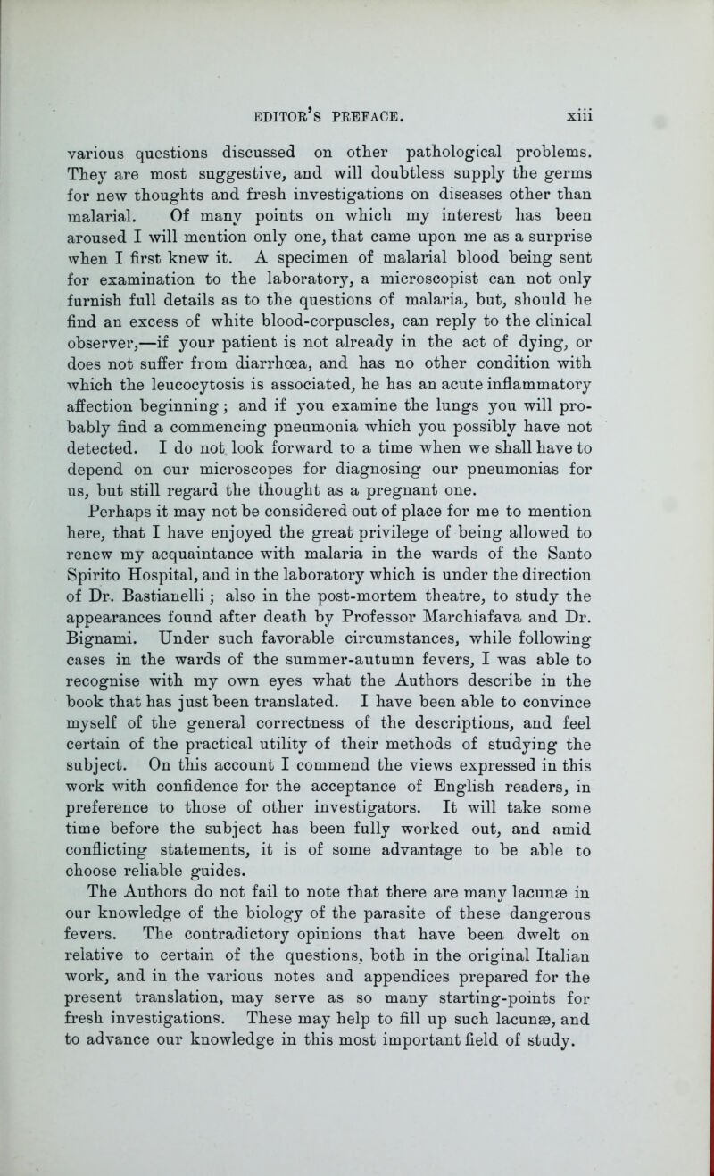 various questions discussed on other pathological problems. They are most suggestive, and will doubtless supply the germs for new thoughts and fresh investigations on diseases other than malarial. Of many points on which my interest has been aroused I will mention only one, that came upon me as a surprise when I first knew it. A specimen of malarial blood being sent for examination to the laboratory, a microscopist can not only furnish full details as to the questions of malaria, but, should he find an excess of white blood-corpuscles, can reply to the clinical observer,—if your patient is not already in the act of dying, or does not suffer from diarrhoea, and has no other condition with which the leucocytosis is associated, he has an acute inflammatory affection beginning; and if you examine the lungs you will pro- bably find a commencing pneumonia which you possibly have not detected. I do not look forward to a time when we shall have to depend on our microscopes for diagnosing our pneumonias for us, but still regard the thought as a pregnant one. Perhaps it may not be considered out of place for me to mention here, that I have enjoyed the great privilege of being allowed to renew my acquaintance with malaria in the wards of the Santo Spirito Hospital, and in the laboratory which is under the direction of Dr. Bastianelli; also in the post-mortem theatre, to study the appearances found after death by Professor Marchiafava and Dr. Bignami. Under such favorable circumstances, while following cases in the wards of the summer-autumn fevers, I was able to recognise with my own eyes what the Authors describe in the book that has just been translated. I have been able to convince myself of the general correctness of the descriptions, and feel certain of the practical utility of their methods of studying the subject. On this account I commend the views expressed in this work with confidence for the acceptance of English readers, in preference to those of other investigators. It will take some time before the subject has been fully worked out, and amid conflicting statements, it is of some advantage to be able to choose reliable guides. The Authors do not fail to note that there are many lacunas in our knowledge of the biology of the parasite of these dangerous fevers. The contradictory opinions that have been dwelt on relative to certain of the questions, both in the original Italian work, and in the various notes and appendices prepared for the present translation, may serve as so many starting-points for fresh investigations. These may help to fill up such lacunas, and to advance our knowledge in this most important field of study.