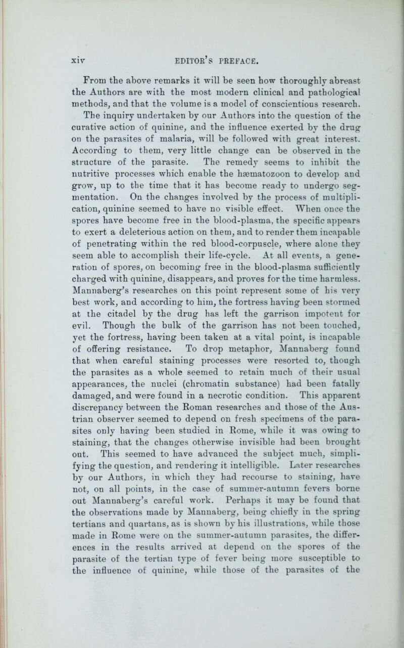 From the above remarks it will be seen how thoroughly abreast the Authors are with the most modern clinical and pathological methods, and that the volume is a model of conscientious research. The inquiry undertaken by our Authors into the question of the curative action of quinine, and the influence exerted by the drug on the parasites of malaria, will be followed with great interest. According to them, very little change can be observed in the structure of the parasite. The remedy seems to inhibit the nutritive processes which enable the haematozoon to develop and grow, up to the time that it has become ready to undergo seg- mentation. On the changes involved by the process of multipli- cation, quinine seemed to have no visible effect. When once the spores have become free in the blood-plasma, the specific appears to exert a deleterious action on them, and to render them incapable of penetrating within the red blood-corpuscle, where alone they seem able to accomplish their life-cycle. At all events, a gene- ration of spores, on becoming free in the blood-plasma sufficiently charged with quinine, disappears, and proves for the time harmless. Mannaberg’s researches on this point represent some of his very best work, and according to him, the fortress having been stormed at the citadel by the drug has left the garrison impotent for evil. Though the bulk of the garrison has not been touched, yet the fortress, having been taken at a vital point, is incapable of offering resistance. To drop metaphor, Mannaberg found that when careful staining processes were resorted to, though the parasites as a whole seemed to retain much of their usual appearances, the nuclei (chromatin substance) had been fatally damaged, and were found in a necrotic condition. This apparent discrepancy between the Roman researches and those of the Aus- trian observer seemed to depend on fresh specimens of the para- sites only having been studied in Rome, while it was owing to staining, that the changes otherwise invisible had been brought out. This seemed to have advanced the subject much, simpli- fying the question, and rendering it intelligible. Later researches by our Authors, in which they had recourse to staining, have not, on all points, in the case of summer-autumn fevers borne out Mannaberg’s careful work. Perhaps it may be found that the observations made by Mannaberg, being chiefly in the spring tertians and quartans, as is shown by his illustrations, while those made in Rome were on the summer-autumn parasites, the differ- ences in the results arrived at depend on the spores of the parasite of the tertian type of fever being more susceptible to the influence of quinine, while those of the parasites of the