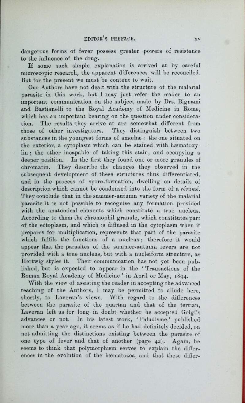 dangerous forms of fever possess greater powers of resistance to the influence of the drug. If some such simple explanation is arrived at by careful microscopic research, the apparent differences will be reconciled. But for the present we must be content to wait. Our Authors have not dealt with the structure of the malarial parasite in this work, but I may just refer the reader to an important communication on the subject made by Drs. Bignami and Bastianelli to the Royal Academy of Medicine in Rome, which has an important bearing on the question under considera- tion. The results they arrive at are somewhat different from those of other investigators. They distinguish between two substances in the youngest forms of amoebae : the one situated on the exterior, a cytoplasm which can be stained with haematoxy- lin ; the other incapable of taking this stain, and occupying a deeper position. In the first they found one or more granules of chromatin. They describe the changes they observed in the subsequent development of these structures thus differentiated, and in the process of spore-formation, dwelling on details of description which cannot be condensed into the form of a resume. They conclude that in the summer-autumn variety of the malarial parasite it is not possible to recognise any formation provided with the anatomical elements which constitute a true nucleus. According to them the chromophil granule, which constitutes part of the ectoplasm, and which is diffused in the cytoplasm when it prepares for multiplication, represents that part of the parasite which fulfils the functions of a nucleus; therefore it would appear that the parasites of the summer-autumn fevers are not provided with a true nucleus, but with a nucleiform structure, as Hertwig styles it. Their communication has not yet been pub- lished, but is expected to appear in the f Transactions of the Roman Royal Academy of Medicine ’ in April or May, 1894. With the view of assisting the reader in accepting the advanced teaching of the Authors, I may be permitted to allude here, shortly, to Laveran’s views. With regard to the differences between the parasite of the quartan and that of the tertian, Laveran left us for long in doubt whether he accepted Golgi’s advances or not. In his latest work, ‘Paludisme/ published more than a year ago, it seems as if he had definitely decided, on not admitting the distinctions existing between the parasite of one type of fever and that of another (page 42). Again, he seems to think that polymorphism serves to explain the differ- ences in the evolution of the liaematozoa, and that these differ-