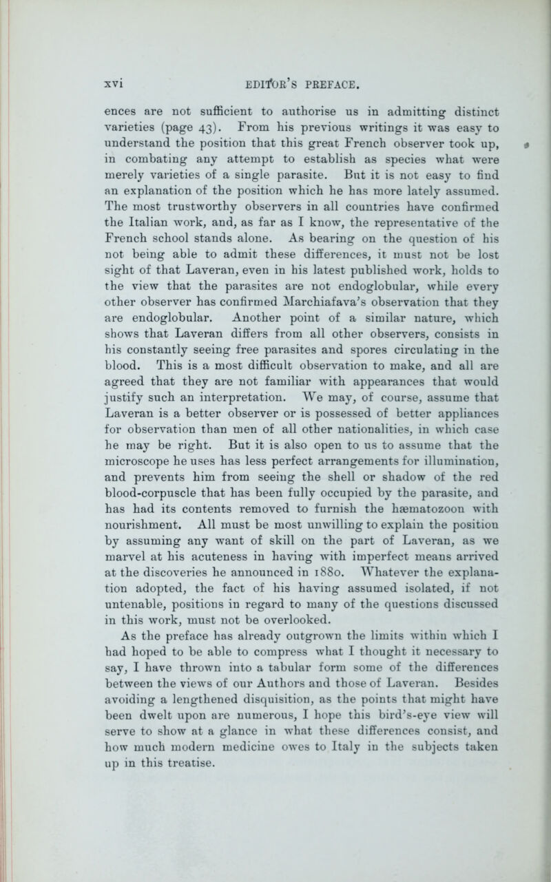 ences are not sufficient to authorise us in admitting distinct varieties (page 43). From his previous writings it was easy to understand the position that this great French observer took up, in combating any attempt to establish as species what were merely varieties of a single parasite. But it is not easy to find an explanation of the position which he has more lately assumed. The most trustworthy observers in all countries have confirmed the Italian work, and, as far as I know, the representative of the French school stands alone. As bearing on the question of his not being able to admit these differences, it must not be lost sight of that Laveran, even in his latest published work, holds to the view that the parasites are not endoglobular, while every other observer has confirmed Marchiafava’s observation that they are endoglobular. Another point of a similar nature, which shows that Laveran differs from all other observers, consists in his constantly seeing free parasites and spores circulating in the blood. This is a most difficult observation to make, and all are agreed that they are not familiar with appearances that would justify such an interpretation. We may, of course, assume that Laveran is a better observer or is possessed of better appliances for observation than men of all other nationalities, in which case he may be right. But it is also open to us to assume that the microscope he uses has less perfect arrangements for illumination, and prevents him from seeing the shell or shadow of the red blood-corpuscle that has been fully occupied by the parasite, and has had its contents removed to furnish the hfematozoon with nourishment. All must be most unwilling to explain the position by assuming any want of skill on the part of Laveran, as we marvel at his acuteness in having with imperfect means arrived at the discoveries he announced in 1880. Whatever the explana- tion adopted, the fact of his having assumed isolated, if not untenable, positions in regard to many of the questions discussed in this work, must not be overlooked. As the preface has already outgrown the limits within which I had hoped to be able to compress what I thought it necessary to say, I have thrown into a tabular form some of the differences between the views of our Authors and those of Laveran. Besides avoiding a lengthened disquisition, as the points that might have been dwelt upon are numerous, I hope this bird’s-eye view will serve to show at a glance in what these differences consist, and how much modern medicine owes to Italy in the subjects taken up in this treatise.