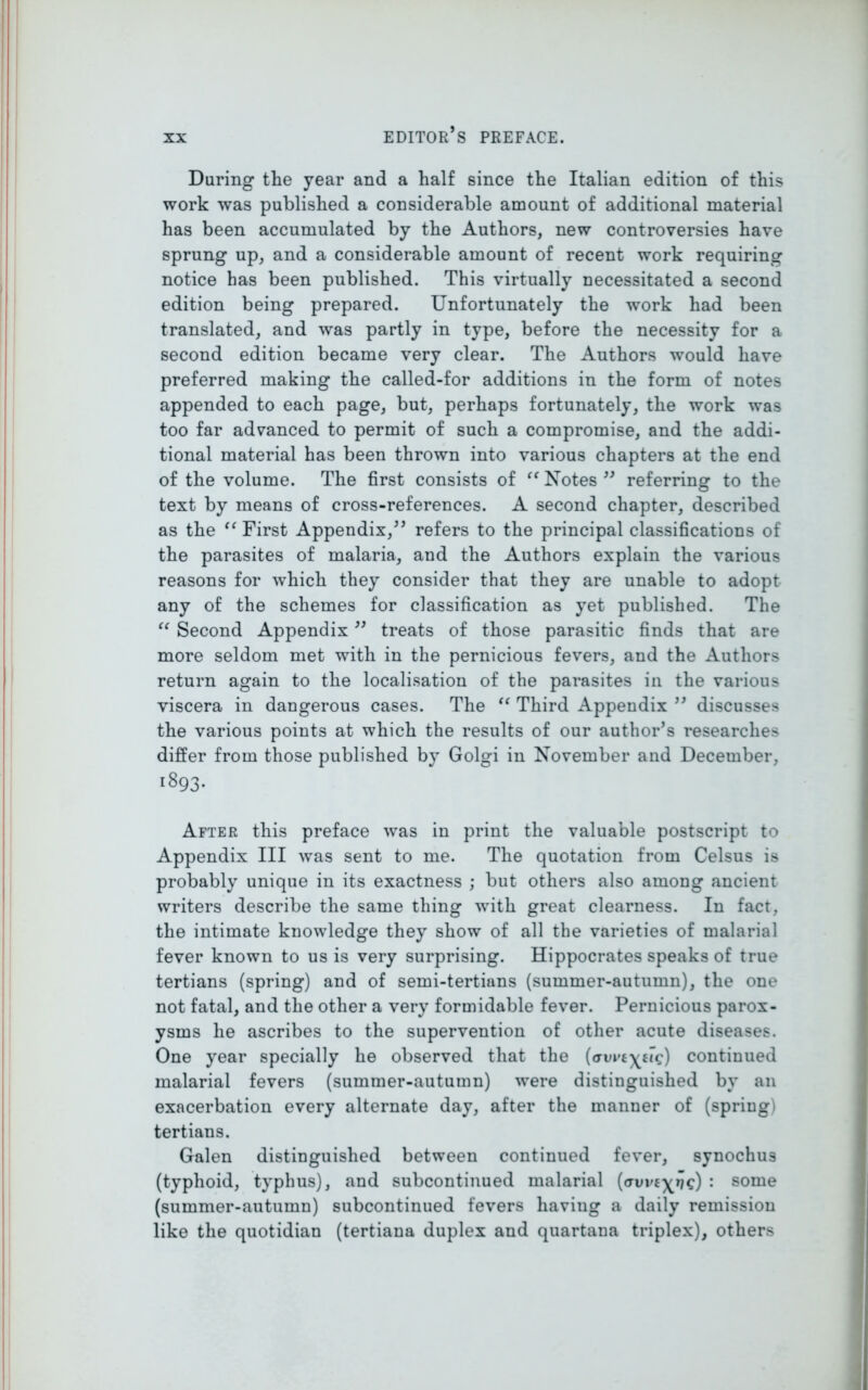 During the year and a half since the Italian edition of this work was published a considerable amount of additional material has been accumulated by the Authors, new controversies have sprung up, and a considerable amount of recent work requiring notice has been published. This virtually necessitated a second edition being prepared. Unfortunately the work had been translated, and was partly in type, before the necessity for a second edition became very clear. The Authors would have preferred making the called-for additions in the form of notes appended to each page, but, perhaps fortunately, the work was too far advanced to permit of such a compromise, and the addi- tional material has been thrown into various chapters at the end of the volume. The first consists of “ Notes ” referring to the text by means of cross-references. A second chapter, described as the “ First Appendix,” refers to the principal classifications of the parasites of malaria, and the Authors explain the various reasons for which they consider that they are unable to adopt any of the schemes for classification as yet published. The “ Second Appendix ” treats of those parasitic finds that are more seldom met with in the pernicious fevers, and the Authors return again to the localisation of the parasites in the various viscera in dangerous cases. The “ Third Appendix ” discusses the various points at which the results of our author’s researches differ from those published by Golgi in November and December, 1893. After this preface was in print the valuable postscript to Appendix III was sent to me. The quotation from Celsus is probably unique in its exactness ; but others also among ancient writers describe the same thing with great clearness. In fact, the intimate knowledge they show of all the varieties of malarial fever known to us is very surprising. Hippocrates speaks of true tertians (spring) and of semi-tertians (summer-autumn), the one not fatal, and the other a very formidable fever. Pernicious parox- ysms he ascribes to the supervention of other acute diseases. One year specially he observed that the (wpcxctc) continued malarial fevers (summer-autumn) were distinguished by an exacerbation every alternate day, after the manner of (spring) tertians. Galen distinguished between continued fever, synochus (typhoid, typhus), and subcontinued malarial (auvc^ifc) : some (summer-autumn) subcontinued fevers liaviug a daily remission like the quotidian (tertiana duplex and quartana triplex), others