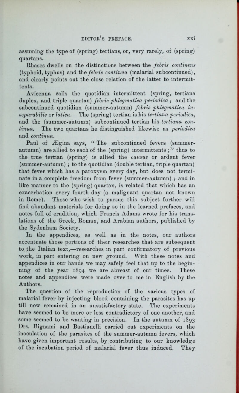 assuming the type of (spring) tertians, or, very rarely, of (spring) quartans. Rhases dwells on the distinctions between the febris continens (typhoid, typhus) and the febris continua (malarial subcontinued), and clearly points out the close relation of the latter to intermit- tents. Avicenna calls the quotidian intermittent (spring, tertiana duplex, and triple quartan) febris phlegmatica periodica ; and the subcontinued quotidian (summer-autumn) febris phlegmatica in- separabilis or latica. The (spring) tertian is his tertiana periodica, and the (summer-autumn) subcontinued tertian his tertiana con- tinua. The two quartans he distinguished likewise as periodica and continua. Paul of ^Egina says, “ The subcontinued fevers (summer- autumn) are allied to each of the (spring) intermittents thus to the true tertian (spring) is allied the causus or ardent fever (summer-autumn) ; to the quotidian (double tertian, triple quartan) that fever which has a paroxysm every day, but does not termi- nate in a complete freedom from fever (summer-autumn) ; and in like manner to the (spring) quartan, is related that which has an exacerbation every fourth day (a malignant quartan not known in Rome). Those who wish to pursue this subject further will find abundant materials for doing so in the learned prefaces, and notes full of erudition, which Francis Adams wrote for his trans- lations of the Greek, Roman, and Arabian authors, published by the Sydenham Society. In the appendices, as well as in the notes, our authors accentuate those portions of their researches that are subsequent to the Italian text,—researches in part confirmatory of previous work, in part entering on new ground. With these notes and appendices in our hands we may safely feel that up to the begin- ning of the year 1894 we are abreast of our times. These notes and appendices were made over to me in English by the Authors. The question of the reproduction of the various types of malarial fever by injecting blood containing the parasites has up till now remained in an unsatisfactory state. The experiments have seemed to be more or less contradictory of one another, and some seemed to be wanting in precision. In the autumn of 1893 Drs. Bignami and Bastianelli carried out experiments on the inoculation of the parasites of the summer-autumn fevers, which have given important results, by contributing to our knowledge of the incubation period of malarial fever thus induced. They