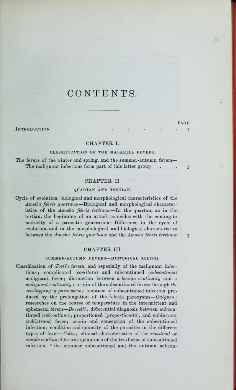 CONTENTS. Introduction page i CHAPTER I. CLASSIFICATION OF THE MALARIAL FEVERS. The fevers of the winter and spring, and the summer-autumn fevers— The malignant infections form part of this latter group . . 3 CHAPTER II. QUARTAN AND TERTIAN. Cycle of evolution, biological and morphological characteristics of the Amoeba febris quartanse—Biological and morphological character- istics of the Amoeba febris tertianse—In the quartan, as in the tertian, the beginning of an attack coincides with the coming to maturity of a parasitic generation—Difference in the cycle of evolution, and in the morphological and biological characteristics between the Amoeba febris quartanse and the Amoeba febris tertianse 7 CHAPTER III. SUMMER-AUTUMN FEVERS—HISTORICAL SKETCH. Classification of Torti’s fevers, and especially of the malignant infec- tions ; complicated (comitata) and subcontinued (subcontinua) malignant fever; distinction between a benign continuity and a malignant continuity; origin of the subcontinued fevers through the overlapping of paroxysms; instance of subcontinued infection pro- duced by the prolongation of the febrile paroxysms—Gueguen; researches on the course of temperature in the intermittent and ephemeral fevers—Baccelli; differential diagnosis between subcon- tinued (subcontinua), proportioned (proportionata), and subintrant (subintrans) fever; origin and conception of the subcontinued infection; condition and quantity of the parasites in the different types of fever—Colin; clinical characteristics of the remittent or simple continued fevers ; symptoms of the two forms of subcontinued infection, “ the summer subcontinued and the autumn subcon-