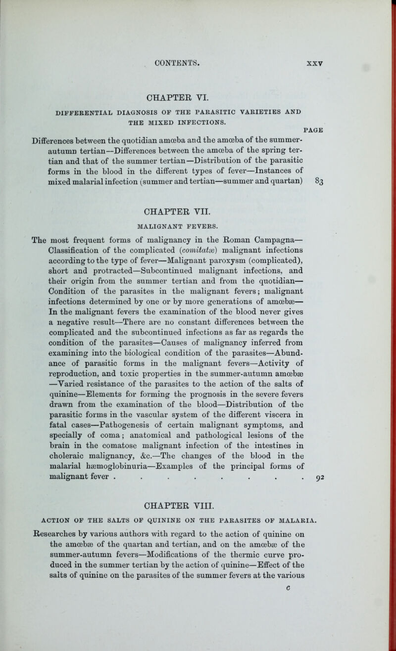 CHAPTER VI. DIFFERENTIAL DIAGNOSIS OF THE PARASITIC VARIETIES AND THE MIXED INFECTIONS. PAGE Differences between the quotidian amoeba and the amoeba of the summer- autumn tertian—Differences between the amoeba of the spring ter- tian and that of the summer tertian—Distribution of the parasitic forms in the blood in the different types of fever—Instances of mixed malarial infection (summer and tertian—summer and quartan) 83 CHAPTER VII. MALIGNANT FEVERS. The most frequent forms of malignancy in the Roman Campagna— Classification of the complicated {comitatse) malignant infections according to the type of fever—Malignant paroxysm (complicated), short and protracted—Subcontinued malignant infections, and their origin from the summer tertian and from the quotidian— Condition of the parasites in the malignant fevers; malignant infections determined by one or by more generations of amoebae— In the malignant fevers the examination of the blood never gives a negative result—There are no constant differences between the complicated and the subcontinued infections as far as regards the condition of the parasites—Causes of malignancy inferred from examining into the biological condition of the parasites—Abund- ance of parasitic forms in the malignant fevers—Activity of reproduction, and toxic properties in the summer-autumn amoebae —Varied resistance of the parasites to the action of the salts of quinine—Elements for forming the prognosis in the severe fevers drawn from the examination of the blood—Distribution of the parasitic forms in the vascular system of the different viscera in fatal cases—Pathogenesis of certain malignant symptoms, and specially of coma; anatomical and pathological lesions of the brain in the comatose malignant infection of the intestines in choleraic malignancy, &c.—The changes of the blood in the malarial haemoglobinuria—Examples of the principal forms of malignant fever ........ 92 CHAPTER VIII. ACTION OF THE SALTS OF QUININE ON THE PARASITES OF MALARIA. Researches by various authors with regard to the action of quinine on the amcebse of the quartan and tertian, and on the amoebae of the summer-autumn fevers—Modifications of the thermic curve pro- duced in the summer tertian by the action of quinine—Effect of the salts of quinine on the parasites of the summer fevers at the various c