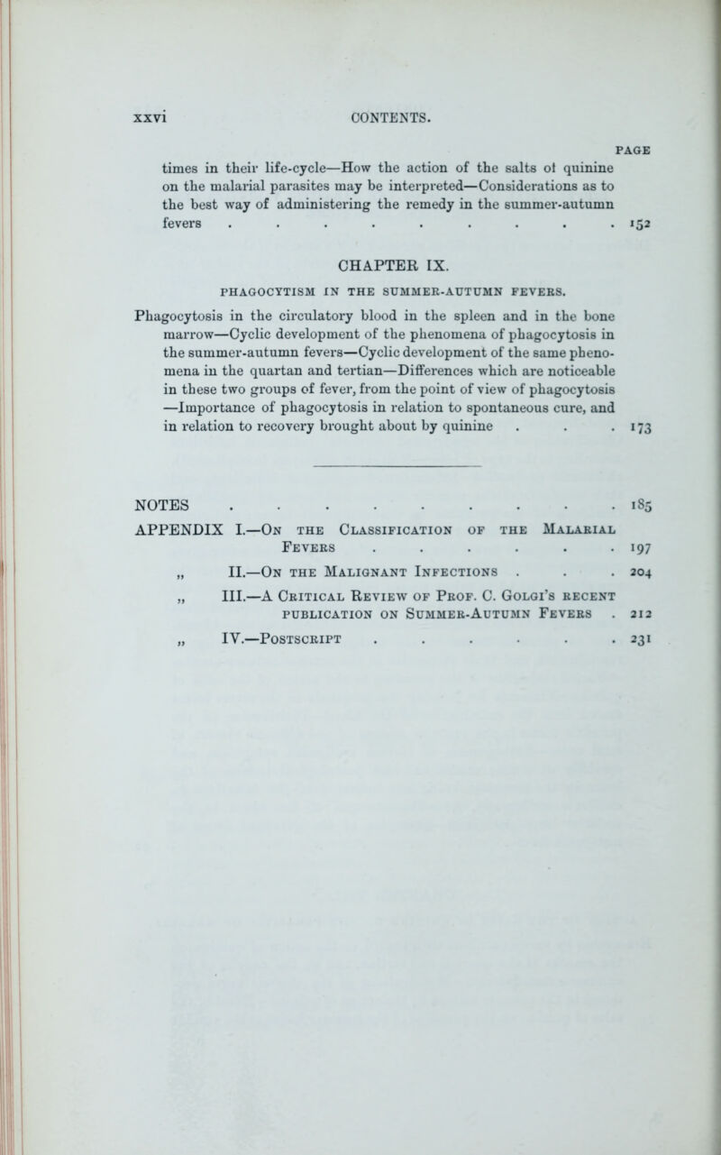PAGE times in their life-cycle—How the action of the salts ot quinine on the malarial parasites may be interpreted—Considerations as to the best way of administering the remedy in the summer-autumn fevers ......... 152 CHAPTER IX. PHAGOCYTISM IN THE SUMMER-AUTUMN FEVERS. Phagocytosis in the circulatory blood in the spleen and in the bone marrow—Cyclic development of the phenomena of phagocytosis in the summer-autumn fevers—Cyclic development of the same pheno- mena in the quartan and tertian—Differences which are noticeable in these two groups of fever, from the point of view of phagocytosis —Importance of phagocytosis in relation to spontaneous cure, and in relation to recovery brought about by quinine . . . 173 NOTES 185 APPENDIX I.—On the Classification of the Malarial Fevers . . . . . -197 „ II.—On the Malignant Infections . . . 204 „ III.—A Critical Review of Prof. C. Golgi’s recent publication on Summer-Autumn Fevers . 212 „ IY.—Postscript . . . . . .231
