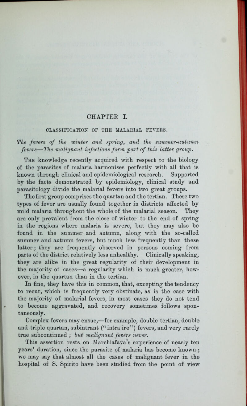 CLASSIFICATION OF THE MALARIAL FEVERS. The fevers of the winter and spring, and the summer-autumn fevers—The malignant infections form part of this latter group. The knowledge recently acquired with respect to the biology of the parasites of malaria harmonises perfectly with all that is known through clinical and epidemiological research. Supported by the facts demonstrated by epidemiology, clinical study and parasitology divide the malarial fevers into two great groups. The first group comprises the quartan and the tertian. These two types of fever are usually found together in districts affected by mild malaria throughout the whole of the malarial season. They are only prevalent from the close of winter to the end of spring in the regions where malaria is severe, but they may also be found in the summer and autumn, along with the so-called summer and autumn fevers, but much less frequently than these latter; they are frequently observed in persons coming from parts of the district relatively less unhealthy. Clinically speaking, they are alike in the great regularity of their development in the majority of cases—a regularity which is much greater, how- ever, in the quartan than in the tertian. In fine, they have this in common, that, excepting the tendency to recur, which is frequently very obstinate, as is the case with the majority of malarial fevers, in most cases they do not tend to become aggravated, and recovery sometimes follows spon- taneously. Complex fevers may ensue,—for example, double tertian, double and triple quartan, subintrant (“intra ire55) fevers, and very rarely true subcontinued ; but malignant fevers never. This assertion rests on Marchiafava’s experience of nearly ten years5 duration, since the parasite of malaria has become known; we may say that almost all the cases of malignant fever in the hospital of S. Spirito have been studied from the point of view