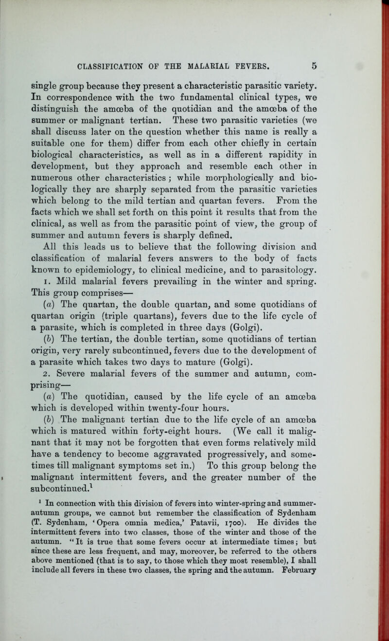 single group because they present a characteristic parasitic variety. In correspondence with the two fundamental clinical types, we distinguish the amoeba of the quotidian and the amoeba of the summer or malignant tertian. These two parasitic varieties (we shall discuss later on the question whether this name is really a suitable one for them) differ from each other chiefly in certain biological characteristics, as well as in a different rapidity in development, but they approach and resemble each other in numerous other characteristics ; while morphologically and bio- logically they are sharply separated from the parasitic varieties which belong to the mild tertian and quartan fevers. From the facts which we shall set forth on this point it results that from the clinical, as well as from the parasitic point of view, the group of summer and autumn fevers is sharply defined. All this leads us to believe that the following division and classification of malarial fevers answers to the body of facts known to epidemiology, to clinical medicine, and to parasitology. 1. Mild malarial fevers prevailing in the winter and spring. This group comprises— (a) The quartan, the double quartan, and some quotidians of quartan origin (triple quartans), fevers due to the life cycle of a parasite, which is completed in three days (Golgi). (b) The tertian, the double tertian, some quotidians of tertian origin, very rarely subcontinued, fevers due to the development of a parasite which takes two days to mature (Golgi). 2. Severe malarial fevers of the summer and autumn, com- prising— (a) The quotidian, caused by the life cycle of an amoeba which is developed within twenty-four hours. (b) The malignant tertian due to the life cycle of an amoeba which is matured within forty-eight hours. (We call it malig- nant that it may not be forgotten that even forms relatively mild have a tendency to become aggravated progressively, and some- times till malignant symptoms set in.) To this group belong the malignant intermittent fevers, and the greater number of the subcontinued.1 1 In connection with this division of fevers into winter-spring and summer- autumn groups, we cannot but remember the classification of Sydenham (T. Sydenham, ‘Opera omnia medica,’ Patavii, 1700). He divides the intermittent fevers into two classes, those of the winter and those of the autumn. “ It is true that some fevers occur at intermediate times; but since these are less frequent, and may, moreover, be referred to the others above mentioned (that is to say, to those which they most resemble), I shall include all fevers in these two classes, the spring and the autumn. February