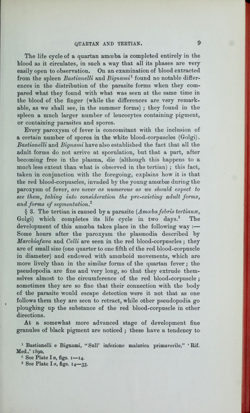 The life cycle of a quartan amoeba is completed entirely in the blood as it circulates, in such a way that all its phases are very easily open to observation. On an examination of blood extracted from the spleen JBastianelli and Bignami1 found no notable differ- ences in the distribution of the parasite forms when they com- pared what they found with what was seen at the same time in the blood of the finger (while the differences are very remark- able, as we shall see, in the summer forms) ; they found in the spleen a much larger number of leucocytes containing pigment, or containing parasites and spores. Every paroxysm of fever is concomitant with the inclusion of a certain number of spores in the white blood-corpuscles (Golgi). Bastianelli and Bignami have also established the fact that all the adult forms do not arrive at sporulation, but that a part, after becoming free in the plasma, die (although this happens to a much less extent than what is observed in the tertian) ; this fact, taken in conjunction with the foregoing, explains how it is that the red blood-corpuscles, invaded by the young amoebae during the paroxysm of fever, are never as numerous as we should expect to see them, taking into consideration the jpre-existing adult forms, and forms of segmentation f § 3. The tertian is caused by a parasite (Amoeba febris tertianse, Golgi) which completes its life cycle in two days.1 2 3 The development of this amoeba takes place in the following way :— Some hours after the paroxysm the plasmodia described by Marchiafava and Celli are seen in the red blood-corpuscles; they are of small size (one quarter to one fifth of the red blood-corpuscle in diameter) and endowed with amoeboid movements, which are more lively than in the similar forms of the quartan fever; the pseudopodia are fine and very long, so that they extrude them- selves almost to the circumference of the red blood-corpuscle ; sometimes they are so fine that their connection with the body of the parasite would escape detection were it not that as one follows them they are seen to retract, while other pseudopodia go ploughing up the substance of the red blood-corpuscle in other directions. At a somewhat more advanced stage of development fine granules of black pigment are noticed ; these have a tendency to 1 Bastianelli e Bignami, “ Sull’ infezione malarica primaverile,” ‘ Rif. Med.,’ 1890, 2 See Plate I a, figs. 1—14. 3 See Plate I a, figs. 14—33.