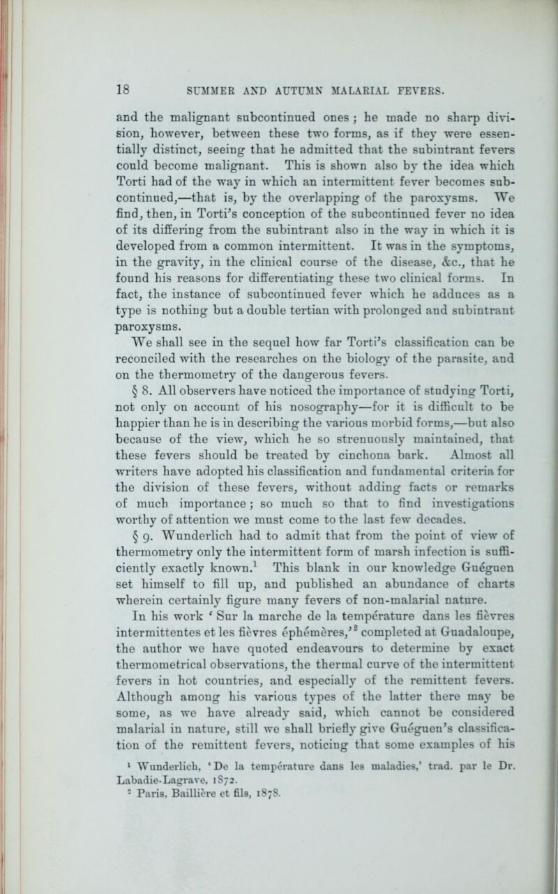 and the malignant subcontinued ones ; he made no sharp divi- sion, however, between these two forms, as if they were essen- tially distinct, seeing that he admitted that the subintrant fevers could become malignant. This is shown also by the idea which Torti had of the way in wdiich an intermittent fever becomes sub- continued,—that is, by the overlapping of the paroxysms. We find, then, in Torti’s conception of the subcontinued fever no idea of its differing from the subintrant also in the way in which it is developed from a common intermittent. It was in the symptoms, in the gravity, in the clinical course of the disease, &c., that he found his reasons for differentiating these two clinical forms. In fact, the instance of subcontinued fever which he adduces as a type is nothing but a double tertian with prolonged and subintrant paroxysms. We shall see in the sequel how far Torti's classification can be reconciled with the researches on the biology of the parasite, and on the thermometry of the dangerous fevers. § 8. All observers have noticed the importance of studying Torti, not only on account of his nosography—for it is difficult to be happier than he is in describing the various morbid forms,—but also because of the view, which he so strenuously maintained, that these fevers should be treated by cinchona bark. Almost all writers have adopted his classification and fundamental criteria for the division of these fevers, without adding facts or remarks of much importance; so much so that to find investigations worthy of attention we must come to the last few decades. § 9. Wunderlich had to admit that from the point of view of thermometry only the intermittent form of marsh infection is suffi- ciently exactly known.1 This blank in our knowledge Gueguen set himself to fill up, and published an abundance of charts wherein certainly figure many fevers of non-malarial nature. In his work ‘ Sur la marche de la temperature dans les fievres intermittentes et les fievres ephemeres/2 completed at Guadaloupe, the author we have quoted endeavours to determine by exact thermometrical observations, the thermal curve of the intermittent fevers in hot countries, and especially of the remittent fevers. Although among his various types of the latter there may be some, as we have already said, which cannot be considered malarial in nature, still we shall briefly give Gueguen’s classifica- tion of the remittent fevers, noticing that some examples of his 1 Wunderlich, * De la temperature dans les maladies,’ trad, par le Dr. Labadie-Lagrave, 1872. 2 Paris, Bailliere et fils, 1878.