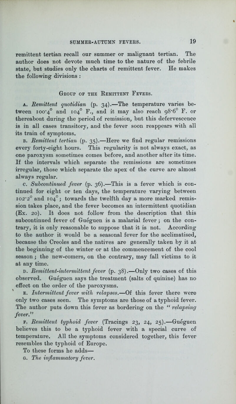 remittent tertian recall our summer or malignant tertian. The author does not devote much time to the nature of the febrile state, but studies only the charts of remittent fever. He makes the following divisions : Group op the Remittent Fevers. a. Remittent quotidian (p. 34).—The temperature varies be- tween 100*4° and 104° F., and it may also reach 98*6° F. or thereabout during the period of remission, but this defervescence is in all cases transitory, and the fever soon reappears with all its train of symptoms. b. Remittent tertian (p. 35).—Here we find regular remissions every forty-eight hours. This regularity is not always exact, as one paroxysm sometimes comes before, and another after its time. If the intervals which separate the remissions are sometimes irregular, those which separate the apex of the curve are almost always regular. c. Subcontinued fever (p. 36).—This is a fever which is con- tinued for eight or ten days, the temperature varying between 102*2° and 104°; towards the twelfth day a more marked remis- sion takes place, and the fever becomes an intermittent quotidian (Ex. 20). It does not follow from the description that this subcontinued fever of Gueguen is a malarial fever ; on the con- trary, it is only reasonable to suppose that it is not. According to the author it would be a seasonal fever for the acclimatised, because the Creoles and the natives are generally taken by it at the beginning of the winter or at the commencement of the cool season; the new-comers, on the contrary, may fall victims to it at any time. d. Remittent-intermittent fever (p. 38).—Only two cases of this observed. Gueguen says the treatment (salts of quinine) has no effect on the order of the paroxysms. e. Intermittent fever with relapses.—Of this fever there were only two cases seen. The symptoms are those of a typhoid fever. The author puts down this fever as bordering on the “ relapsing jever.” p. Remittent typhoid fever (Tracings 23, 24, 25).—Gueguen believes this to be a typhoid fever with a special curve of temperature. All the symptoms considered together, this fever resembles the typhoid of Europe. To these forms he adds— G. The inflammatory fever.