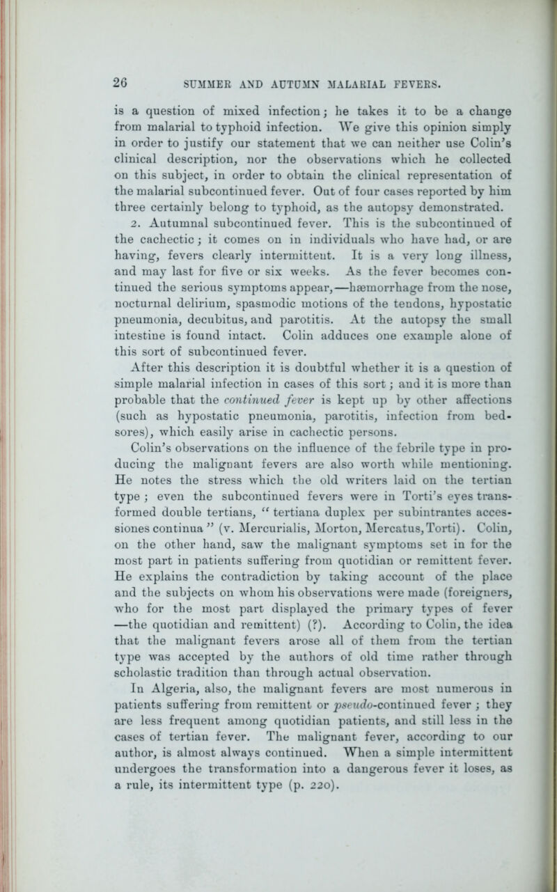 is a question of mixed infection; he takes it to be a change from malarial to typhoid infection. We give this opinion simply in order to justify our statement that we can neither use Colin's clinical description, nor the observations which he collected on this subject, in order to obtain the clinical representation of the malarial subcontinued fever. Out of four cases reported by him three certainly belong to typhoid, as the autopsy demonstrated. 2. Autumnal subcontinued fever. This is the subcontinued of the cachectic; it comes on in individuals who have had, or are having, fevers clearly intermittent. It is a very long illness, and may last for five or six weeks. As the fever becomes con- tinued the serious symptoms appear,—haemorrhage from the nose, nocturnal delirium, spasmodic motions of the tendons, hypostatic pneumonia, decubitus, and parotitis. At the autopsy the small iutestine is found intact. Colin adduces one example alone of this sort of subcontinued fever. After this description it is doubtful whether it is a question of simple malarial infection in cases of this sort; and it is more than probable that the continued fever is kept up by other affections (such as hypostatic pneumonia, parotitis, infection from bed- sores), which easily arise in cachectic persons. Colin's observations on the influence of the febrile type in pro- ducing the malignant fevers are also worth while mentioning. He notes the stress which the old writers laid on the tertian type ; even the subcontinued fevers were in Torti's eyes trans- formed double tertians, “ tertiana duplex per subintrantes acces- siones continua  (v. Mercurialis, Morton, Mercatus, Torti). Colin, on the other hand, saw the malignant symptoms set in for the most part in patients suffering from quotidian or remittent fever. He explains the contradiction by taking account of the place and the subjects on whom his observations were made (foreigners, who for the most part displayed the primary types of fever —the quotidian and remittent) (?). According to Colin, the idea that the malignant fevers arose all of them from the tertian type was accepted by the authors of old time rather through scholastic tradition than through actual observation. In Algeria, also, the malignant fevers are most numerous in patients suffering from remittent or pseudo-continued fever ; they are less frequent among quotidian patients, and still less in the cases of tertian fever. The malignant fever, according to our author, is almost always continued. When a simple intermittent undergoes the transformation into a dangerous fever it loses, as a rule, its intermittent type (p. 220).