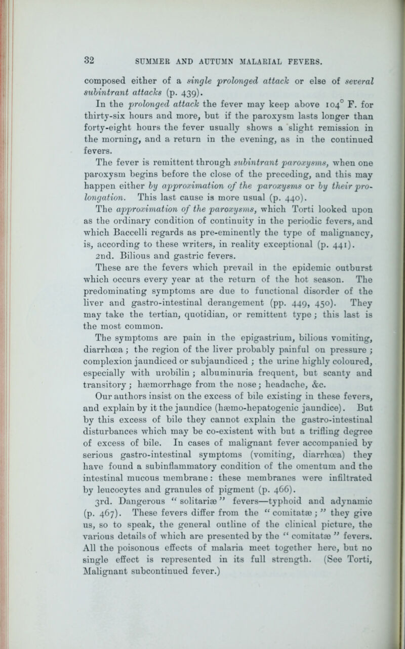 composed either of a single 'prolonged attach or else of several subintrant attacks (p. 439). In the prolonged attach the fever may keep above 104° F. for thirty-six hours and more, but if the paroxysm lasts longer than forty-eight hours the fever usually shows a slight remission in the morning, and a return in the evening, as in the continued fevers. The fever is remittent through subintrant paroxysms, when one paroxysm begins before the close of the preceding, and this may happen either by approximation of the paroxysms or by their pro- longation. This last cause is more usual (p. 440). The approximation of the paroxysms, which Torti looked upon as the ordinary condition of continuity in the periodic fevers, and which Baccelli regards as pre-eminently the type of malignancy, is, according to these writers, in reality exceptional (p. 441). 2nd. Bilious and gastric fevers. These are the fevers which prevail in the epidemic outburst which occurs every year at the return of the hot season. The predominating symptoms are due to functional disorder of the liver and gastro-intestinal derangement (pp. 449, 450). They may take the tertian, quotidian, or remittent type ; this last is the most common. The symptoms are pain in the epigastrium, bilious vomiting, diarrhoea; the region of the liver probably painful on pressure ; complexion jaundiced or subjaundiced ; the urine highly coloured, especially with urobilin ; albuminuria frequent, but scanty and transitory; haemorrhage from the nose; headache, &c. Our authors insist on the excess of bile existing in these fevers, and explain by it the jaundice (hasino-liepatogenic jaundice). But by this excess of bile they cannot explain the gastro-intestinal disturbances which may be co-existent with but a trifling degree of excess of bile. In cases of malignant fever accompanied by serious gastro-intestinal symptoms (vomiting, diarrhoea) they have found a subinflammatory condition of the omentum and the intestinal mucous membrane: these membranes were infiltrated by leucocytes and granules of pigment (p. 466). 3rd. Dangerous “ solitariae ” fevers—typhoid and adynamic (p. 467). These fevers differ from the “ comitatas ; ” they give us, so to speak, the general outline of the clinical picture, the various details of which are presented by the “ comitatm 99 fevers. All the poisonous effects of malaria meet together here, but no single effect is represented in its full strength. (See Torti, Malignant subcontinued fever.)