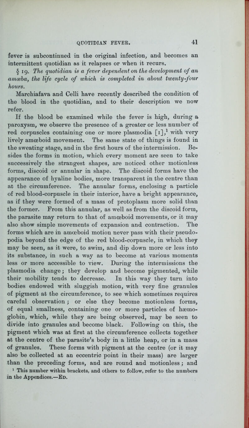 fever is subcontinued in the original infection, and becomes an intermittent quotidian as it relapses or when it recurs. § 19. The quotidian is a fever de-pendent on the developme?it of an amoeba, the life cycle of which is completed in about twenty-four hours. Marchiafava and Celli have recently described the condition of the blood in the quotidian, and to their description we now refer. If the blood be examined while the fever is high, during a paroxysm, we observe the presence of a greater or less number of red corpuscles containing one or more plasmodia [i],1 with very lively amoeboid movement. The same state of things is found in the sweating stage, and in the first hours of the intermission. Be- sides the forms in motion, which every moment are seen to take successively the strangest shapes, are noticed other motionless forms, discoid or annular in shape. The discoid forms have the appearance of hyaline bodies, more transparent in the centre than at the circumference. The annular forms, enclosing a particle of red blood-corpuscle in their interior, have a bright appearance, as if they were formed of a mass of protoplasm more solid than the former. From this annular, as well as from the discoid form, the parasite may return to that of amoeboid movements, or it may also show simple movements of expansion and contraction. The forms which are in amoeboid motion never pass with their pseudo- podia beyond the edge of the red blood-corpuscle, in which they may be seen, as it were, to swim, and dip down more or less into its substance, in such a way as to become at various moments less or more accessible to view. During the intermissions the plasmodia change; they develop and become pigmented, while their mobility tends to decrease. In this way they turn into bodies endowed with sluggish motion, with very fine granules of pigment at the circumference, to see which sometimes requires careful observation; or else they become motionless forms, of equal smallness, containing one or more particles of hasrno- globin, which, while they are being observed, may be seen to divide into granules and become black. Following on this, the pigment which was at first at the circumference collects together at the centre of the parasite^s body in a little heap, or in a mass of granules. These forms with pigment at the centre (or it may also be collected at an eccentric point in their mass) are larger than the preceding forms, and are round and motionless ; and 1 This number within brackets, and others to follow, refer to the numbers in the Appendices.—Ed.