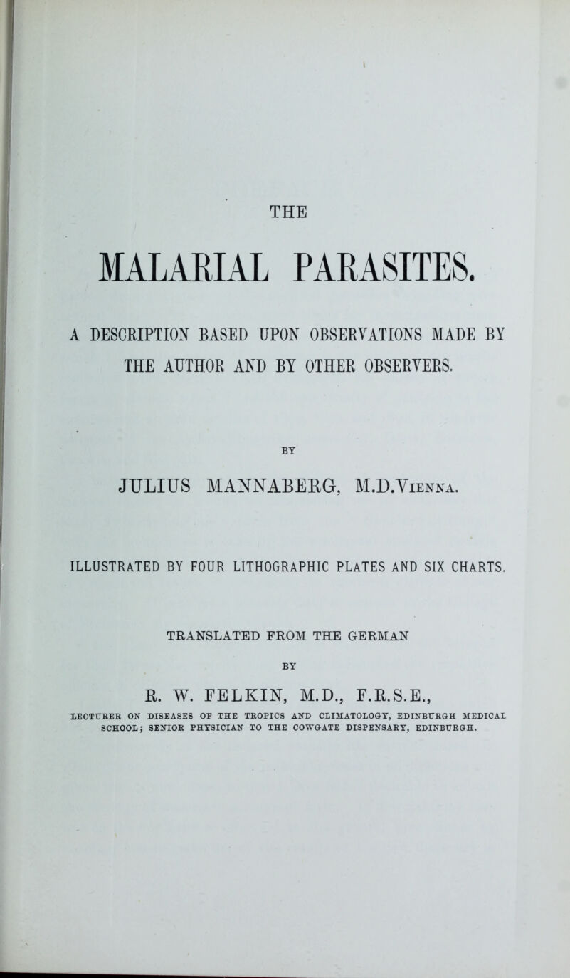 THE MALARIAL PARASITES. A DESCRIPTION BASED UPON OBSERVATIONS MADE BY THE AUTHOR AND BY OTHER OBSERVERS. BY JULIUS MANNABERG, M.D.Yienna. ILLUSTRATED BY FOUR LITHOGRAPHIC PLATES AND SIX CHARTS. TRANSLATED FROM THE GERMAN BY R. W. FELKIN, M.D., F.R.S.E., LECTURER OK DISEASES OF THE TROPICS AND CLIMATOLOGY, EDINBURGH MEDICAL SCHOOL; SENIOR PHYSICIAN TO THE COWGATE DISPENSARY, EDINBURGH.