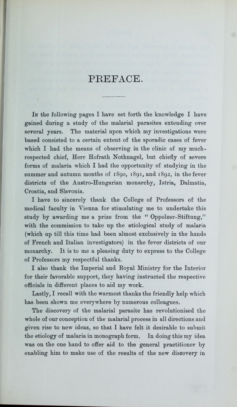 PBEEACE. In the following pages I have set forth the knowledge I have gained during a study of the malarial parasites extending over several years. The material upon which my investigations were based consisted to a certain extent of the sporadic cases of fever which I had the means of observing in the clinic of my much- respected chief, Herr Hofrath Nothnagel, but chiefly of severe forms of malaria which I had the opportunity of studying in the summer and autumn months of 1890, 1891, and 1892, in the fever districts of the Austro-Hungarian monarchy, Istria, Dalmatia, Croatia, and Slavonia. I have to sincerely thank the College of Professors of the medical faculty in Vienna for stimulating me to undertake this study by awarding me a prize from the “ Oppolzer-Stiftung/’ with the commission to take up the etiological study of malaria (which up till this time had been almost exclusively in the hands of French and Italian investigators) in the fever districts of our monarchy. It is to me a pleasing duty to express to the College of Professors my respectful thanks. I also thank the Imperial and Royal Ministry for the Interior for their favorable support, they having instructed the respective officials in different places to aid my work. Lastly, I recall with the warmest thanks the friendly help which has been shown me everywhere by numerous colleagues. The discovery of the malarial parasite has revolutionised the whole of our conception of the malarial process in all directions and given rise to new ideas, so that I have felt it desirable to submit the etiology of malaria in monograph form. In doing this my idea was on the one hand to offer aid to the general practitioner by enabling him to make use of the results of the new discovery in