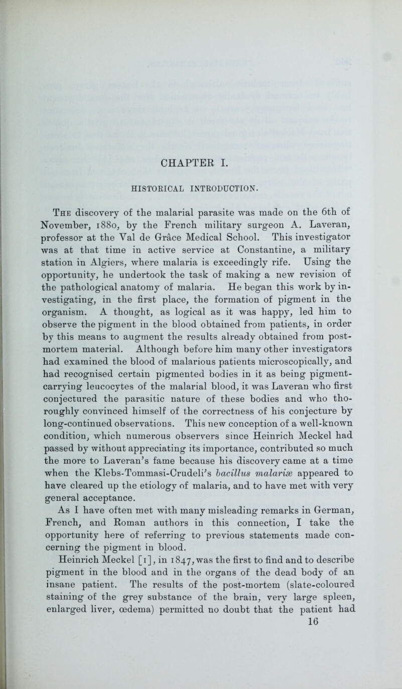 CHAPTER I. HISTORICAL INTRODUCTION. The discovery of the malarial parasite was made on the 6th of November, 1880, by the French military surgeon A. Laveran, professor at the Val de Grace Medical School. This investigator was at that time in active service at Constantine, a military station in Algiers, where malaria is exceedingly rife. Using the opportunity, he undertook the task of making a new revision of the pathological anatomy of malaria. He began this work by in- vestigating, in the first place, the formation of pigment in the organism. A thought, as logical as it was happy, led him to observe the pigment in the blood obtained from patients, in order by this means to augment the results already obtained from post- mortem material. Although before him many other investigators had examined the blood of malarious patients microscopically, and had recognised certain pigmented bodies in it as being pigment- carrying leucocytes of the malarial blood, it was Laveran who first conjectured the parasitic nature of these bodies and who tho- roughly convinced himself of the correctness of his conjecture by long-continued observations. This new conception of a well-known condition, which numerous observers since Heinrich Meckel had passed by without appreciating its importance, contributed so much the more to Laveran’s fame because his discovery came at a time when the Klebs-Tommasi-Crudelhs bacillus malarix appeared to have cleared up the etiology of malaria, and to have met with very general acceptance. As I have often met with many misleading remarks in German, French, and Roman authors in this connection, I take the opportunity here of referring to previous statements made con- cerning the pigment in blood. Heinrich Meckel [1], in 1847, was the first to find and to describe pigment in the blood and in the organs of the dead body of an insane patient. The results of the post-mortem (slate-coloured staining of the grey substance of the brain, very large spleen, enlarged liver, oedema) permitted no doubt that the patient had 16