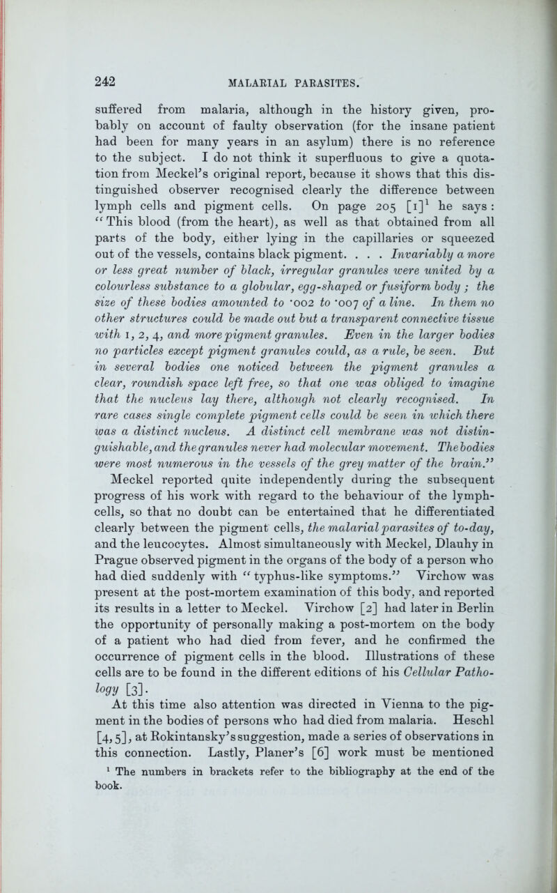 suffered from malaria, although in the history given, pro- bably on account of faulty observation (for the insane patient had been for many years in an asylum) there is no reference to the subject. I do not think it superfluous to give a quota- tion from Meckel's original report, because it shows that this dis- tinguished observer recognised clearly the difference between lymph cells and pigment cells. On page 205 [i]1 he says : “ This blood (from the heart), as well as that obtained from all parts of the body, either lying in the capillaries or squeezed out of the vessels, contains black pigment. . . . Invariably a more or less great number of black, irregular granules were united by a colourless substance to a globular, egg-shaped or fusiform body ; the size of these bodies amounted to ‘002 to *007 of a line. In them no other structures could be made out but a transparent connective tissue with 1, 2, 4, and more pigment granules. Even in the larger bodies no particles except pigment granules could, as a rule, be seen. But in several bodies one noticed between the pigment granules a clear, roundish space left free, so that one was obliged to imagine that the nucleus lay there, although not clearly recognised. In rare cases single complete pigment cells could be seen in which there was a distinct nucleus. A distinct cell membrane was not distin- guishable, and the granules never had molecular movement. The bodies were most numerous in the vessels of the grey matter of the brain.39 Meckel reported quite independently during the subsequent progress of his work with regard to the behaviour of the lymph- cells, so that no doubt can be entertained that he differentiated clearly between the pigment cells, the malarial parasites of to-day, and the leucocytes. Almost simultaneously with Meckel, Dlauhy in Prague observed pigment in the organs of the body of a person who had died suddenly with “ typhus-like symptoms. Virchow was present at the post-mortem examination of this body, and reported its results in a letter to Meckel. Virchow [2] had later in Berlin the opportunity of personally making a post-mortem on the body of a patient who had died from fever, and he confirmed the occurrence of pigment cells in the blood. Illustrations of these cells are to be found in the different editions of his Cellular Patho- logy [3]- At this time also attention was directed in Vienna to the pig- ment in the bodies of persons who had died from malaria. Heschl [4,5], at Rokintansky's suggestion, made a series of observations in this connection. Lastly, Planer's [6] work must be mentioned 1 The numbers in brackets refer to the bibliography at the end of the book.