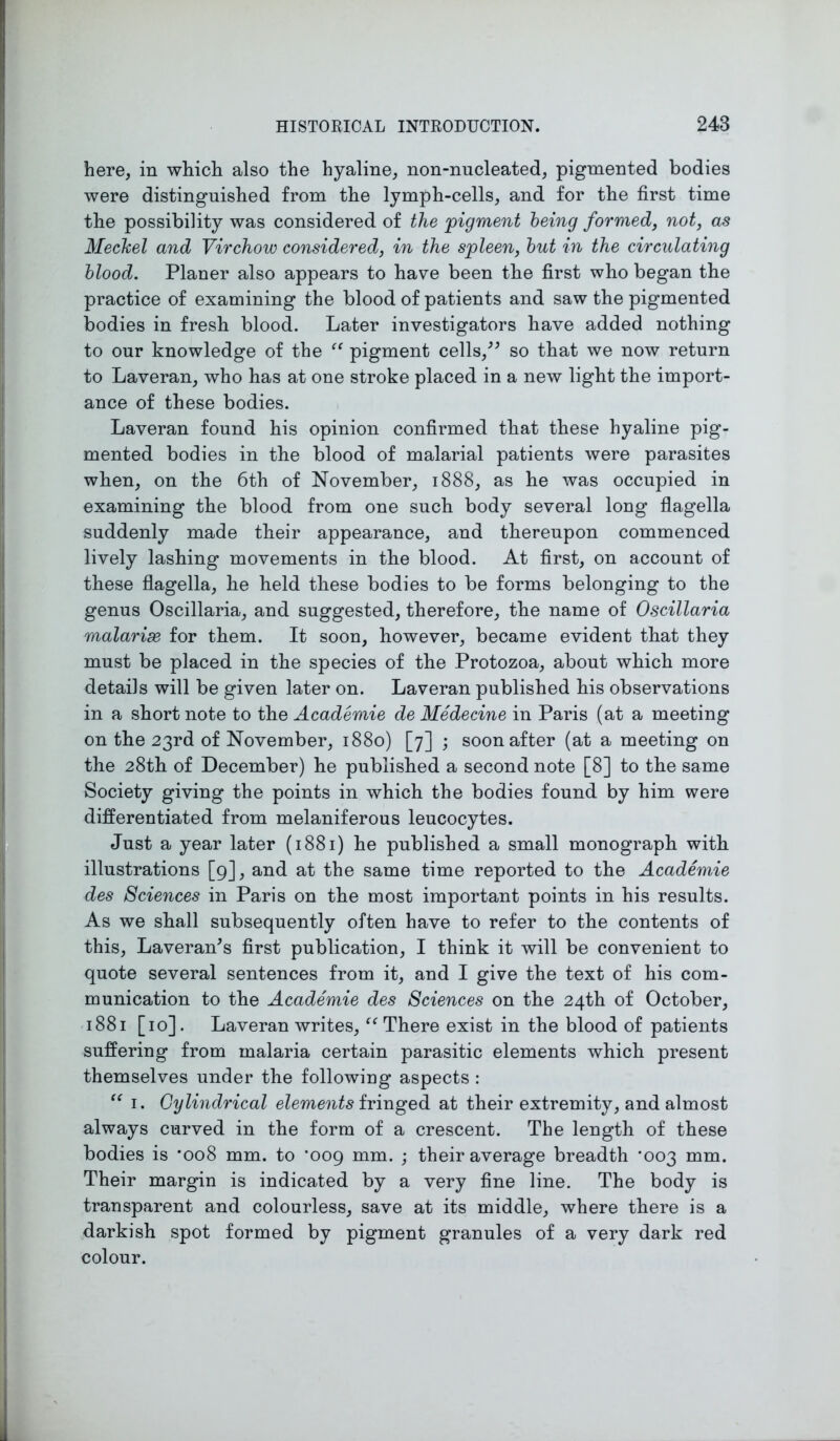 here, in which also the hyaline, non-nucleated, pigmented bodies were distinguished from the lymph-cells, and for the first time the possibility was considered of the joigment being formed, not, as Mechel and Virchow considered, in the spleen, but in the circulating blood. Planer also appears to have been the first who began the practice of examining the blood of patients and saw the pigmented bodies in fresh blood. Later investigators have added nothing to our knowledge of the “ pigment cells/* so that we now return to Laveran, who has at one stroke placed in a new light the import- ance of these bodies. Laveran found his opinion confirmed that these hyaline pig- mented bodies in the blood of malarial patients were parasites when, on the 6th of November, 1888, as he was occupied in examining the blood from one such body several long flagella suddenly made their appearance, and thereupon commenced lively lashing movements in the blood. At first, on account of these flagella, he held these bodies to be forms belonging to the genus Oscillaria, and suggested, therefore, the name of Oscillaria malarix for them. It soon, however, became evident that they must be placed in the species of the Protozoa, about which more details will be given later on. Laveran published his observations in a short note to the Academie de Medecine in Paris (at a meeting on the 23rd of November, 1880) [7] ; soon after (at a meeting on the 28th of December) he published a second note [8] to the same Society giving the points in which the bodies found by him were differentiated from melaniferous leucocytes. Just a year later (1881) he published a small monograph with illustrations [9], and at the same time reported to the Academie des Sciences in Paris on the most important points in his results. As we shall subsequently often have to refer to the contents of this, Laveran*s first publication, I think it will be convenient to quote several sentences from it, and I give the text of his com- munication to the Academie des Sciences on the 24th of October, 1881 [10]. Laveran writes, “ There exist in the blood of patients suffering from malaria certain parasitic elements which present themselves under the following aspects : “ 1. Cylindrical elements fringed at their extremity, and almost always curved in the form of a crescent. The length of these bodies is *008 mm. to ’009 mm. ; their average breadth ’003 mm. Their margin is indicated by a very fine line. The body is transparent and colourless, save at its middle, where there is a darkish spot formed by pigment granules of a very dark red colour.
