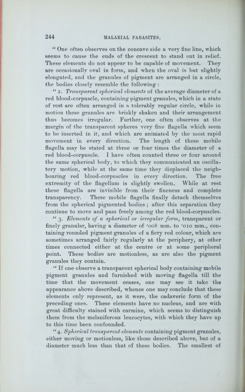 “ One often observes on the concave side a very fine line, which seems to cause the ends of the crescent to stand out in relief. These elements do not appear to be capable of movement. They are occasionally oval in form, and when the oval is but slightly elongated, and the granules of pigment are arranged in a circle, the bodies closely resemble the following : “ 2. Transparent spherical elements of the average diameter of a red blood-corpuscle, containing pigment granules, which in a state of rest are often arranged in a tolerably regular circle, while in motion these granules are briskly shaken and their arrangement thus becomes irregular. Further, one often observes at the margin of the transparent spheres very fine flagella which seem to be inserted in it, and which are animated by the most rapid movement in every direction. The length of these mobile flagella may be stated at three or four times the diameter of a red blood-corpuscle. I have often counted three or four around the same spherical body, to which they communicated an oscilla- tory motion, while at the same time they displaced the neigh- bouring red blood-corpuscles in every direction. The free extremity of the flagellum is slightly swollen. While at rest these flagella are invisible from their fineness and complete transparency. These mobile flagella finally detach themselves from the spherical pigmented bodies ; after this separation they continue to move and pass freely among the red blood-corpuscles. “ 3. Elements of a spherical or irregular form, transparent or finely granular, having a diameter of *008 mm. to '010 mm., con- taining rounded pigment granules of a fiery red colour, which are sometimes arranged fairly regularly at the periphery, at other times connected either at the centre or at some peripheral point. These bodies are motionless, as are also the pigment- granules they contain. “ If one observe a transparent spherical body containing’ mobile pigment granules and furnished with moving' flagella till the time that the movement ceases, one may see it take the appearance above described, whence one may conclude that these elements only represent, as it were, the cadaveric form of the preceding ones. These elements have no nucleus, and are with great difficulty stained with carmine, which seems to distinguish them from the melaniferous leucocytes, with which they have up to this time been confounded. “4. Spherical transparent elements containing' pigment granules, either moving or motionless, like those described above, but of a diameter much less than that of these bodies. The smallest of