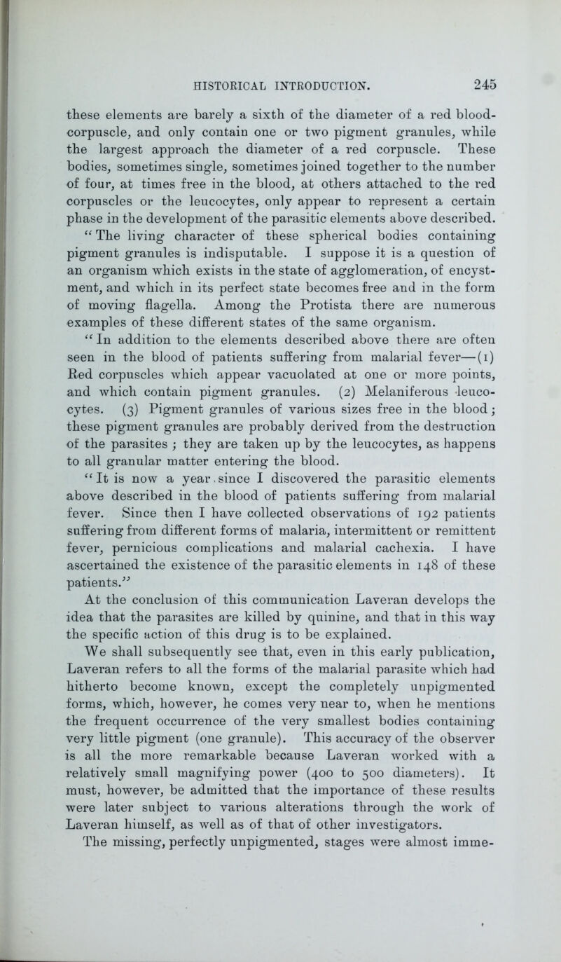 these elements are barely a sixth of the diameter of a red blood- corpuscle, and only contain one or two pigment granules, while the largest approach the diameter of a red corpuscle. These bodies, sometimes single, sometimes joined together to the number of four, at times free in the blood, at others attached to the red corpuscles or the leucocytes, only appear to represent a certain phase in the development of the parasitic elements above described. “ The living character of these spherical bodies containing pigment granules is indisputable. I suppose it is a question of an organism which exists in the state of agglomeration, of encyst- ment, and which in its perfect state becomes free and in the form of moving flagella. Among the Protista there are numerous examples of these different states of the same organism. “ In addition to the elements described above there are often seen in the blood of patients suffering from malarial fever—(i) Red corpuscles which appear vacuolated at one or more points, and which contain pigment granules. (2) Melaniferous -leuco- cytes. (3) Pigment granules of various sizes free in the blood; these pigment granules are probably derived from the destruction of the parasites ; they are taken up by the leucocytes, as happens to all granular matter entering the blood. It is now a year, since I discovered the parasitic elements above described in the blood of patients suffering from malarial fever. Since then I have collected observations of 192 patients suffering from different forms of malaria, intermittent or remittent fever, pernicious complications and malarial cachexia. I have ascertained the existence of the parasitic elements in 148 of these patients.” At the conclusion of this communication Laveran develops the idea that the parasites are killed by quinine, and that in this way the specific action of this drug is to be explained. We shall subsequently see that, even in this early publication, Laveran refers to all the forms of the malarial parasite which had hitherto become known, except the completely unpigmented forms, which, however, he comes very near to, when he mentions the frequent occurrence of the very smallest bodies containing very little pigment (one granule). This accuracy of the observer is all the more remarkable because Laveran worked with a relatively small magnifying power (400 to 500 diameters). It must, however, be admitted that the importance of these results were later subject to various alterations through the work of Laveran himself, as well as of that of other investigators. The missing, perfectly unpigmented, stages were almost imme-