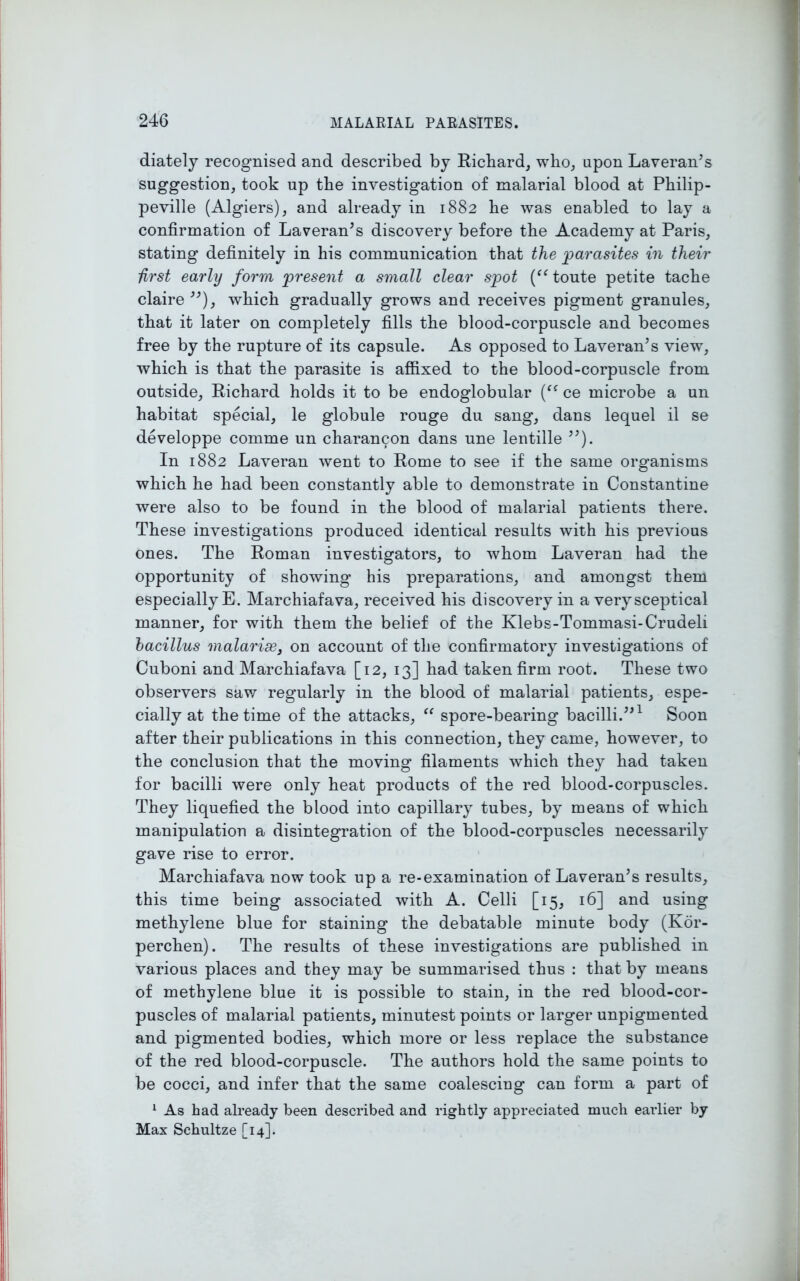 diately recognised and described by Richard, who, upon Laveran’s suggestion, took up the investigation of malarial blood at Pliilip- peville (Algiers), and already in 1882 he was enabled to lay a confirmation of Laveran’s discovery before the Academy at Paris, stating definitely in his communication that the parasites in their iirst early form present a small clear spot (“ toute petite tache claire ”), which gradually grows and receives pigment granules, that it later on completely fills the blood-corpuscle and becomes free by the rupture of its capsule. As opposed to Laveran’s view, which is that the parasite is affixed to the blood-corpuscle from outside, Richard holds it to be endoglobular (ff ce microbe a un habitat special, le globule rouge du sang', dans lequel il se developpe comme un charancon dans une lentille ”). In 1882 Laveran went to Rome to see if the same organisms which he had been constantly able to demonstrate in Constantine were also to be found in the blood of malarial patients there. These investigations produced identical results with his previous ones. The Roman investigators, to whom Laveran had the opportunity of showing' his preparations, and amongst them especially E. Marchiafava, received his discovery in a very sceptical manner, for with them the belief of the Klebs-Tommasi-Crudeli bacillus malarias 3 on account of the confirmatory investigations of Cuboni and Marchiafava [12, 13] had taken firm root. These two observers saw regularly in the blood of malarial patients, espe- cially at the time of the attacks, “ spore-bearing bacilli.”1 Soon after their publications in this connection, they came, however, to the conclusion that the moving filaments which they had taken for bacilli were only heat products of the red blood-corpuscles. They liquefied the blood into capillary tubes, by means of which manipulation a disintegration of the blood-corpuscles necessarily gave rise to error. Marchiafava now took up a re-examination of Laveran’s results, this time being associated with A. Celli [15, 16] and using methylene blue for staining the debatable minute body (Kor- perchen). The results of these investigations are published in various places and they may be summarised thus : that by means of methylene blue it is possible to stain, in the red blood-cor- puscles of malarial patients, minutest points or larger unpigmented and pigmented bodies, which more or less replace the substance of the red blood-corpuscle. The authors hold the same points to be cocci, and infer that the same coalescing can form a part of 1 As had already been described and rightly appreciated much earlier by Max Schultze [14].