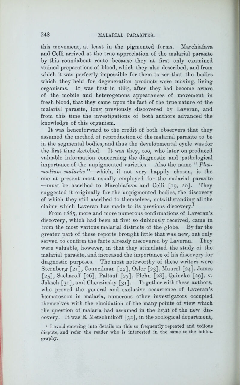 this movement, at least in the pigmented forms. Marchiafava and Celli arrived at the true appreciation of the malarial parasite by this roundabout route because they at first only examined stained preparations of blood, which they also described, and from which it was perfectly impossible for them to see that the bodies which they held for degeneration products were moving, living organisms. It was first in 1885, after they had become aware of the mobile and heterogenous appearances of movement in fresh blood, that they came upon the fact of the true nature of the malarial parasite, long previously discovered by Laveran, and from this time the investigations of both authors advanced the knowledge of this organism. It was henceforward to the credit of both observers that they assumed the method of reproduction of the malarial parasite to be in the segmental bodies, and thus the developmental cycle was for the first time sketched. It was they, too, who later on produced valuable information concerning the diagnostic and pathological importance of the unpigmented varieties. Also the name “ Plas- modium malarise ”—which, if not very happily chosen, is the one at present most usually employed for the malarial parasite —must be ascribed to Marchiafava and Celli [19, 20]. They suggested it originally for the unpigmented bodies, the discovery of which they still ascribed to themselves, notwithstanding all the claims which Laveran has made to its previous discovery.1 From 1885, more and more numerous confirmations of Laveran’s discovery, which had been at first so dubiously received, came in from the most various malarial districts of the globe. By far the greater part of these reports brought little that was new, but only served to confirm the facts already discovered by Laveran. They were valuable, however, in that they stimulated the study of the malarial parasite, and increased the importance of his discovery for diagnostic purposes. The most noteworthy of these writers were Sternberg [21], Councilman [22], Osier [23],Maurel [24], James [25], Sacharoff [26], Paltauf [27], Plehn [28], Quincke [29], v. Jaksch [30], and Chenzinsky [31]. Together with these authors, who proved the general and exclusive occurrence of Laveran’s hasmatozoon in malaria, numerous other investigators occupied themselves with the elucidation of the many points of view which the question of malaria had assumed in the light of the new dis- covery. It was E. Metschnikoff [32], in the zoological department, 1 I avoid entering into details on this so frequently repeated and tedious dispute, and refer the reader who is interested in the same to the biblio- graphy.