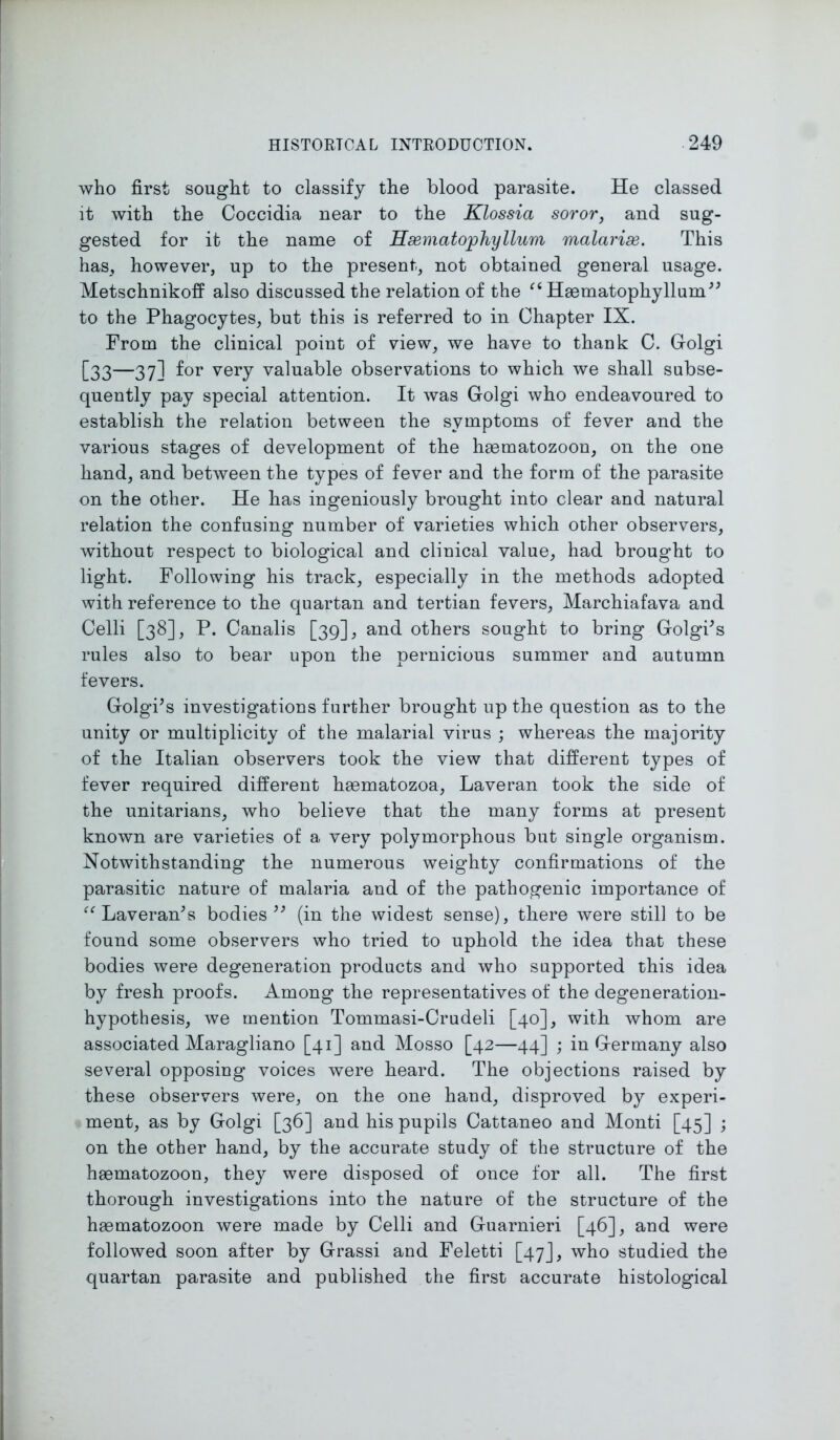 who first sought to classify the blood parasite. He classed it with the Coccidia near to the Klossia soror, and sug- gested for it the name of Hsematophyllum malarise. This has, however, up to the present, not obtained general usage. Metschnikoff also discussed the relation of the “ Hasmatophyllum” to the Phagocytes, but this is referred to in Chapter IX. From the clinical point of view, we have to thank C. Golgi [33—37] f°r very valuable observations to which we shall subse- quently pay special attention. It was Golgi who endeavoured to establish the relation between the symptoms of fever and the various stages of development of the haematozoon, on the one hand, and between the types of fever and the form of the parasite on the other. He has ingeniously brought into clear and natural relation the confusing number of varieties which other observers, without respect to biological and clinical value, had brought to light. Following his track, especially in the methods adopted with reference to the quartan and tertian fevers, Marchiafava and Celli [38], P. Canalis [39], and others sought to bring Golgis rules also to bear upon the pernicious summer and autumn fevers. Golgi’s investigations further brought up the question as to the unity or multiplicity of the malarial virus ; whereas the majority of the Italian observers took the view that different types of fever required different haematozoa, Laveran took the side of the Unitarians, who believe that the many forms at present known are varieties of a very polymorphous but single organism. Notwithstanding the numerous weighty confirmations of the parasitic nature of malaria and of the pathogenic importance of “ Laveran’s bodies” (in the widest sense), there were still to be found some observers who tried to uphold the idea that these bodies were degeneration products and who supported this idea by fresh proofs. Among the representatives of the degeneration- hypothesis, we mention Tommasi-Crudeli [40], with whom are associated Maragliano [41] and Mosso [42—44] ; in Germany also several opposing voices were heard. The objections raised by these observers were, on the one hand, disproved by experi- ment, as by Golgi [36] and his pupils Cattaneo and Monti [45] ; on the other hand, by the accurate study of the structure of the haematozoon, they were disposed of once for all. The first thorough investigations into the nature of the structure of the haematozoon were made by Celli and Guarnieri [46], and were followed soon after by Grassi and Feletti [47J, who studied the quartan parasite and published the first accurate histological