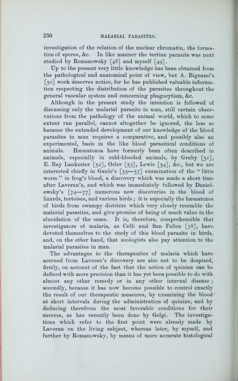 investigation of the relation of the nuclear chromatin, the forma- tion of spores, &c. In like manner the tertian parasite was next studied by Romanowsky [48] and myself [49]. Up to the present very little knowledge has been obtained from the pathological and anatomical point of view, but A. Bignami’s [50] work deserves notice, for he has published valuable informa- tion respecting the distribution of the parasites throughout the general vascular system and concerning phagocytism, &c. Although in the present study the intention is followed of discussing only the malarial parasite in man, still certain obser- vations from the pathology of the animal world, which to some extent run parallel, cannot altogether be ignored, the less so because the extended development of our knowledge of the blood parasites in man requires a comparative, and possibly also an experimental, basis in the like blood parasitical conditions of animals. Hasmatozoa have formerly been often described in animals, especially in cold-blooded animals, by Gruby [51], E. Ray Lankester [52], Osier [53], Lewis [54], &c., but we are interested chiefly in Gaule’s [55—57] examination of the “ little worm ” in frog’s blood, a discovery which was made a short time after Laveran’s, and which was immediately followed by Daniel- ewsky’s [74—77] numerous new discoveries in the blood of lizards, tortoises, and various birds ; it is especially the hasmatozoa of birds from swampy districts which very closely resemble the malarial parasites, and give promise of being of much value in the elucidation of the same. It is, therefore, comprehensible that investigators of malaria, as Celli and San Felice [78], have devoted themselves to the study of this blood parasite in birds, and, on the other hand, that zoologists also pay attention to the malarial parasites in man. The advantages to the therapeutics of malaria which have accrued from Laveran’s discovery are also not to be despised, firstly, on account of the fact that the action of quinine can be defined with more precision than it has yet been possible to do with almost any other remedy or in any other internal disease ; secondly, because it has now become possible to control exactly the result of our therapeutic measures, by examining the blood at short intervals during the administration of quinine, and by deducing therefrom the most favorable conditions for their success, as has recently been done by Golgi. The investiga- tions which refer to the first point were already made by Laveran on the living subject, whereas later, by myself, and further by Romanowsky, by means of more accurate histological