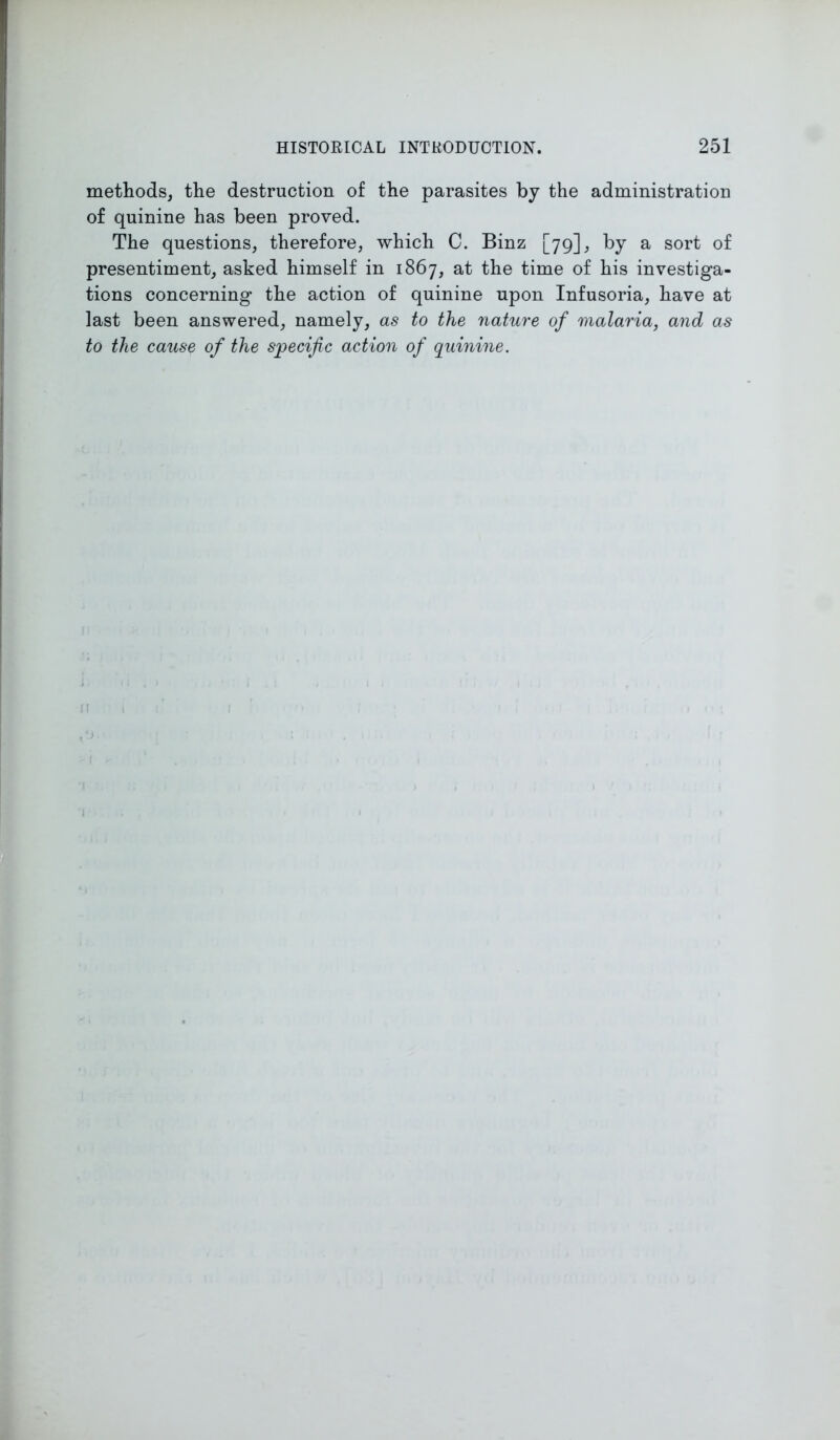 methods, the destruction of the parasites by the administration of quinine has been proved. The questions, therefore, which C. Binz [79], by a sort of presentiment, asked himself in 1867, at the time of his investiga- tions concerning the action of quinine upon Infusoria, have at last been answered, namely, as to the nature of malaria, and as to the cause of the specific action of quinine. n 1
