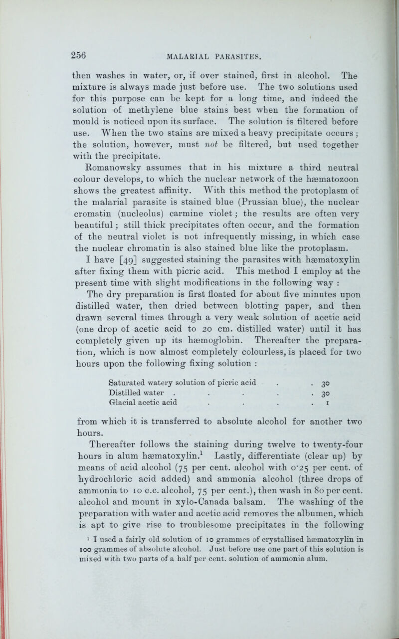 then washes in water, or, if over stained, first in alcohol. The mixture is always made just before use. The two solutions used for this purpose can be kept for a long time, and indeed the solution of methylene blue stains best when the formation of mould is noticed upon its surface. The solution is filtered before use. When the two stains are mixed a heavy precipitate occurs ; the solution, however, must not be filtered, but used together with the precipitate. Romanowsky assumes that in his mixture a third neutral colour develops, to which the nuclear network of the hasmatozoon shows the greatest affinity. With this method the protoplasm of the malarial parasite is stained blue (Prussian blue), the nuclear cromatin (nucleolus) carmine violet; the results are often very beautiful; still thick precipitates often occur, and the formation of the neutral violet is not infrequently missing, in which case the nuclear chromatin is also stained blue like the protoplasm. I have [49] suggested staining the parasites with hsematoxylin after fixing them with picric acid. This method I employ at the present time with slight modifications in the following way : The dry preparation is first floated for about five minutes upon distilled water, then dried between blotting paper, and then drawn several times through a very weak solution of acetic acid (one drop of acetic acid to 20 cm. distilled water) until it has completely given up its haemoglobin. Thereafter the prepara- tion, which is now almost completely colourless, is placed for two hours upon the following fixing solution : Saturated watery solution of picric acid . . 30 Distilled water . . . . *30 Glacial acetic acid . . . .1 from which it is transferred to absolute alcohol for another two hours. Thereafter follows the staining during twelve to twenty-four hours in alum haematoxylin.1 Lastly, differentiate (clear up) by means of acid alcohol (75 per cent, alcohol with 0^25 per cent, of hydrochloric acid added) and ammonia alcohol (three drops of ammonia to 10 c.c. alcohol, 75 per cent.), then wash in 80 per cent, alcohol and mount in xylo-Canada balsam. The washing of the preparation with water and acetic acid removes the albumen, which is apt to give rise to troublesome precipitates in the following 1 I used a fairly old solution of 10 grammes of crystallised haematoxylin in 100 grammes of absolute alcohol. Just before use one part of this solution is mixed with two parts of a half per cent, solution of ammonia alum.