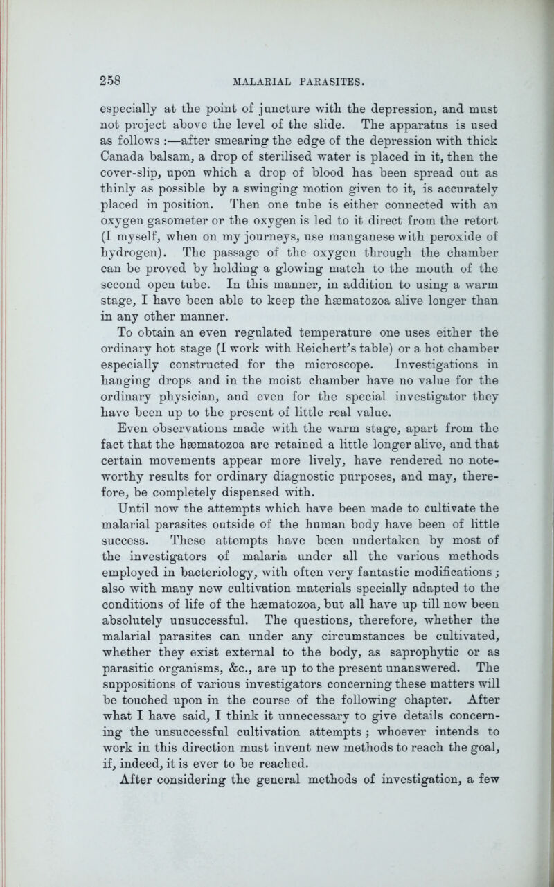 especially at the point of juncture with the depression, and must not project above the level of the slide. The apparatus is used as follows :—after smearing the edge of the depression with thick Canada balsam, a drop of sterilised water is placed in it, then the cover-slip, upon which a drop of blood has been spread out as thinly as possible by a swinging motion given to it, is accurately placed in position. Then one tube is either connected with an oxygen gasometer or the oxygen is led to it direct from the retort (I myself, when on my journeys, use manganese with peroxide of hydrogen). The passage of the oxygen through the chamber can be proved by holding a glowing match to the mouth of the second open tube. In this manner, in addition to using a warm stage, I have been able to keep the hsematozoa alive longer than in any other manner. To obtain an even regulated temperature one uses either the ordinary hot stage (I work with ReicherCs table) or a hot chamber especially constructed for the microscope. Investigations in hanging drops and in the moist chamber have no value for the ordinary physician, and even for the special investigator they have been up to the present of little real value. Even observations made with the warm stage, apart from the fact that the heematozoa are retained a little longer alive, and that certain movements appear more lively, have rendered no note- worthy results for ordinary diagnostic purposes, and may, there- fore, be completely dispensed with. Until now the attempts which have been made to cultivate the malarial parasites outside of the human body have been of little success. These attempts have been undertaken by most of the investigators of malaria under all the various methods employed in bacteriology, with often very fantastic modifications ; also with many new cultivation materials specially adapted to the conditions of life of the hsematozoa, but all have up till now been absolutely unsuccessful. The questions, therefore, whether the malarial parasites can under any circumstances be cultivated, whether they exist external to the body, as saprophytic or as parasitic organisms, &c., are up to the present unanswered. The suppositions of various investigators concerning these matters will be touched upon in the course of the following chapter. After what I have said, I think it unnecessary to give details concern- ing the unsuccessful cultivation attempts ; whoever intends to work in this direction must invent new methods to reach the goal, if, indeed, it is ever to be reached. After considering the general methods of investigation, a few